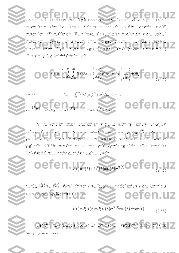 qismini   olib   tashlashda   ham   foydalanish   mumkin.   Buning   uchun   signal   tashkil
etuvchilarga   ajratilishi   kerak.   So‘ngra   taqqoslash   asosida   shovqin   tashkil
etuvchilari   olib   tashlanadi.   Va   nihoyat   shovqinlardan   tozalangan   signal   tashkil
etuvchilari   veyvlet   funksiyalari   orqali   qayta   tiklanadi.   Uzluksiz   veyvlet
almashtirishidan   foydalanilganda   signalni   qayta   tiklash   (teskari   almashtirishi)
ifodasi quyidagi ko‘rinishda bo‘ladis(t)=	1
CΨ	
∫−∞
∞	
∫
a>0
∞	
UVA	(a,τ){
1
√a}Ψ	{(t−	τ)/a}{	
1
√a2}dadt	,
  ( 9 . 34 )
bunda
va 	
H	(ω)  – asosiy impuls 	Ψ	(t)  ning Fure ko‘rinishi.
Aloqa   kanallari   orqali   uzatiladigan   signallar   vaqtning   haqiqiy   funksiyasi
bo‘ladi.   Ammo   bir   qator   signallar   uzatish   muammolariga   tegishli   masalalarni
yechishda   signalni  vaqt  funksiyasi   bo‘lgan  elementar  kompleks   tashkil  etuvchilar
yig‘indisi   sifatida   qarashni   taqazo   etadi   yoki   signalning   o‘zini   to‘liq   kompleks
funksiya deb tadqiq etishga ehtiyoj tug‘iladi, ya’ni	
˙s(t)=	s(t)+	j^s¿(t)=	u(t)ejψ(t)
( 9 . 35 )
bunda, 	
u(t)  va 	ψ(t) - signal o‘rovchisi va fazasi. Bu holda haqiqiy signal kompleks
signal orqali quyidagicha aniqlanadi:	
s(t)=	Rc˙s(t)=	Rcu(t)ejψ(t)=	u(t)cos	ψ	(t)
(9.36)
Signalni   bu   shaklda   ifodalashdan   tor   polosali   signallarni   tadqiq   qilishda
keng foydalaniladi. 