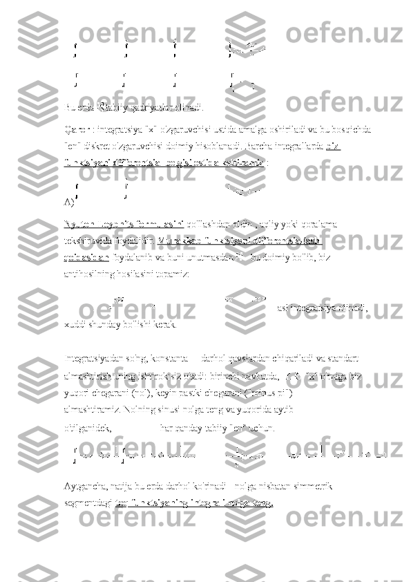 Bu erda     tabiiy qadriyatlar olinadi.
Qaror   : integratsiya "x" o'zgaruvchisi ustida amalga oshiriladi va bu bosqichda 
"en" diskret o'zgaruvchisi doimiy hisoblanadi.   Barcha integrallarda   biz 
funktsiyani differentsial belgisi ostida keltiramiz   :
A)
Nyuton-Leybnits formulasini   qo'llashdan oldin ,   aqliy yoki qoralama 
tekshiruvida foydalidir.   Murakkab funktsiyani differentsiallash 
qoidasidan   foydalanib   va  buni unutmasdan     - bu doimiy bo'lib, biz 
antihosilning hosilasini topamiz:
  - asl integratsiya olinadi, 
xuddi shunday bo'lishi kerak.
Integratsiyadan so'ng, konstanta     darhol qavslardan chiqariladi va standart 
almashtirish uning ishtirokisiz o'tadi: birinchi navbatda,     "x" o'rniga biz 
yuqori chegarani (nol), keyin pastki chegarani ("minus pi") 
almashtiramiz.   Nolning sinusi nolga teng va yuqorida aytib 
o'tilganidek,     har qanday tabiiy "en" uchun.
Aytgancha, natija bu erda darhol ko'rinadi -   nolga nisbatan simmetrik 
segmentdagi   toq funktsiyaning integrali nolga teng. 