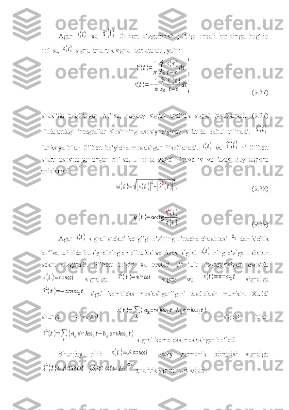 Agar  s(t)   va  	^s¿(t)   Gilbert   o‘zgartirish   juftligi   orqali   bir-biriga   bog‘liq
bo‘lsa, 	
s(t)  signal analitik signal deb ataladi, ya’ni	
^s¿(t)=	1
π	∫−∞
∞	s(τ)	
t−	τdτ	
s(t)=−	1
π	∫−∞
∞	^s¿(τ)	
t−	τ	dτ	}
( 9 . 37 ) 
shaklida   bog‘langan   bo‘lsa,   bunday   signal   analitik   signal   hisoblanadi.   ( 9 .27)
ifodalardagi   integrallar   Koshining   asosiy   qiymati   sifatida   qabul   qilinadi.  	
^s¿(t)
funksiya  bilan  Gilbert  bo‘yicha moslashgan  hisoblanadi.  	
s(t)   va  	^s¿(t)   ni   Gilbert
sharti   asosida   tanlangan   bo‘lsa,   u   holda   signal   o‘rovchisi   va   fazasi   quyidagicha
aniqlanadi:	
u(t)=	√[s(t)]2+[^s¿(t)]
2,
( 9 . 3 8)	
ψ(t)=	arctg	^s¿(t)	
s(t)
.
( 9 . 3 9)
Agar  	
s(t)  signal spektri kengligi o‘zining o‘rtacha chastotasi  	ω0  dan kichik
bo‘lsa, u holda bu signalning amplitudasi va fazasi signal 	
s(t)  ning o‘ziga nisbatan
sekin   o‘zgaradi.   Gilbert   to‘g‘ri   va   teskari   bir   juft   o‘zgartirishlari   asosida	
s(t)=	cos	ωt
  signalga  	^s¿(t)=	sin	ωt   signal   va  	s(t)=sin	ω0t   signalga	
^s¿(t)=−	cos	ω0t
  sigal   kompleks   moslashganligini   tasdiqlash   mumkin.   Xuddi
shunga   o‘xshash  	
s(t)=∑
k	
(akcos	kω	0t+bksin	kω	0t)   signal   bilan	
^s¿(t)=	∑
k	
(aksin	kω	0t−	bkcos	kω	0t)
 signal kompleks moslashgan bo‘ladi.
Shunday   qilib  	
s(t)=	Acos	ωt   oddiy   garmonik   tebranish   signalga	
^s¿(t)=	Acos	ωt	+	jA	sin	ωt	=	Ae	jωt
 analitik signal mos keladi. 