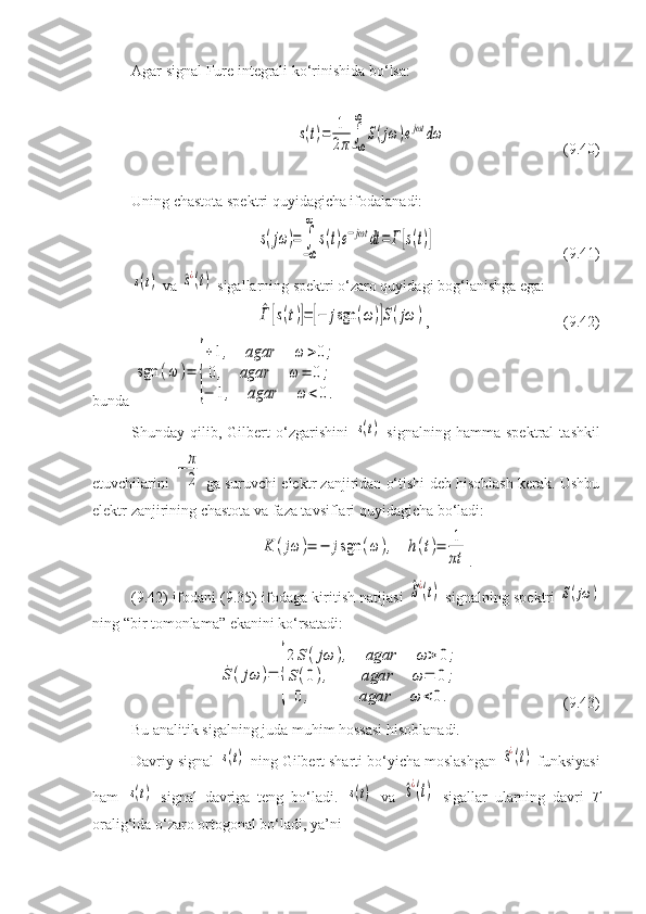Agar signal Fure integrali ko‘rinishida bo‘lsa:s(t)=	1
2π	∫−∞
∞	
S(jω	)ejωt	dω
( 9 . 40 )
Uning chastota spektri quyidagicha ifodalanadi:	
s(jω	)=	∫
−∞
∞	
s(t)e−jωt	dt	=	Г[s(t)]
( 9 . 41 )	
s(t)
 va 	^s¿(t)  sigallarning spektri o‘zaro quyidagi bog‘lanishga ega:	
^Г	[s(t)]=	[−	jsgn	(ω)]S(jω	)
, (9.42)
bunda 	
sgn	(ω	)=	
{
+1,	agar	ω	>0;	
0,	agar	ω	=	0	;	
−	1,	agar	ω	<	0.
Shunday  qilib,   Gilbert   o‘zgarishini  	
s(t)   signalning   hamma   spektral   tashkil
etuvchilarini  	
−	π
2  ga suruvchi elektr zanjiridan o‘tishi deb hisoblash kerak. Ushbu
elektr zanjirining chastota va faza tavsiflari quyidagicha bo‘ladi:	
K	(jω	)=	−	jsgn	(ω	),	h(t)=	1
πt
.
( 9 . 4 2) ifodani ( 9 . 3 5) ifodaga kiritish natijasi  	
^S¿(t)  signalning spektri  	S(jω	)
ning “bir tomonlama” ekanini ko‘rsatadi:	
˙S	(jω	)=	
{
2	S(jω	),	agar	ω	>	0;	
S(0),	agar	ω	=	0	;	
0,	agar	ω	<0.
( 9 . 43 )
Bu analitik sigalning juda muhim hossasi hisoblanadi.
Davriy signal 	
s(t)  ning Gilbert sharti bo‘yicha moslashgan 	^s¿(t)  funksiyasi
ham  	
s(t)   signal   davriga   teng   bo‘ladi.  	s(t)   va  	^s¿(t)   sigallar   ularning   davri   T
oralig‘ida o‘zaro ortogonal bo‘ladi, ya’ni 