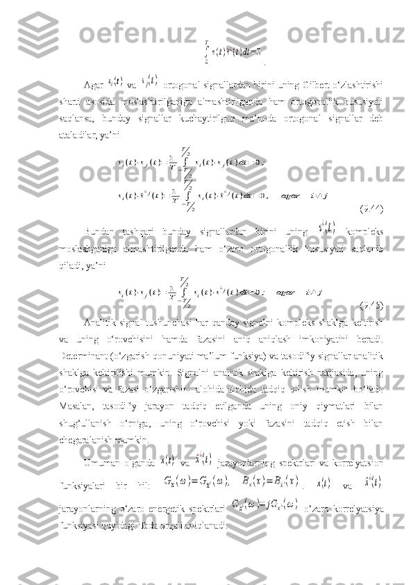 ∫
0
T
s(t)^s¿(t)dt	=0.
Agar 	
si(t)  va 	sj(t)  ortogonal signallardan birini uning Gilbert o‘zlashtirishi
sharti   asosida   moslashtirilganiga   almashtirilganda   ham   ortogonallik   hususiyati
saqlansa,   bunday   signallar   kuchaytirilgan   ma’noda   ortogonal   signallar   deb
ataladilar, ya’ni 	
si(t)⋅sj(t)=	1
T	∫−T2	
T2	
si(t)⋅sj(t)dt	=	0;	
si(t)⋅^s¿j(t)=	1
T	∫−T2	
T2	
si(t)⋅^s¿j(t)dt	=	0,	agar	i≠	j
(9.44)
Bundan   tashqari   bunday   signallardan   birini   uning  
s¿(t)   kompleks
moslashganiga   almashtirilganda   ham   o‘zaro   ortogonallik   hususiyati   saqlanib
qiladi, ya’ni	
si(t)⋅sj(t)=	1
T	∫−T2	
T2	
si(t)⋅s¿j(t)dt	=	0;	agar	i≠	j
( 9 . 4 5)
Analitik  signal   tushunchasi   har   qanday   signalni   kompleks   shaklga   keltirish
va   uning   o‘rovchisini   hamda   fazasini   aniq   aniqlash   imkoniyatini   beradi.
Determinant (o‘zgarish qonuniyati ma’lum funksiya) va tasodifiy signallar analitik
shaklga   keltirilishi   mumkin.   Signalni   analitik   shaklga   keltirish   natijasida,   uning
o‘rovchisi   va   fazasi   o‘zgarishini   alohida-alohida   tadqiq   qilish   mumkin   bo‘ladi.
Masalan,   tasodifiy   jarayon   tadqiq   etilganda   uning   oniy   qiymatlari   bilan
shug‘ullanish   o‘rniga,   uning   o‘rovchisi   yoki   fazasini   tadqiq   etish   bilan
chegaralanish mumkin.
Umuman   olganda  	
x(t)   va  	^x¿(t)   jarayonlarning   spektrlari   va   korrelyatsion
funksiyalari   bir   hil:  	
G	x(ω	)=	G	^x¿(ω	),	Bx(τ)=	B^x¿(τ) .  	x(t)   va  	^x¿(t)
jarayonlarning   o‘zaro   energetik   spektrlari  	
G	x¿(ω	)=	jG	x¿(ω	)   o‘zaro   korrelyatsiya
funksiyasi quyidagi ifoda orqali aniqlanadi: 