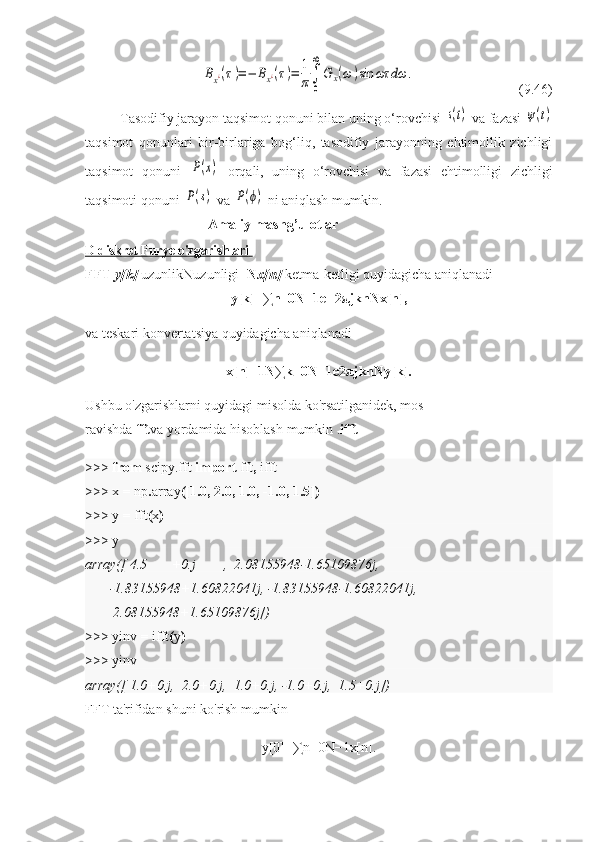 Bx¿(τ)=−	Bx¿(τ)=	1
π∫
0
∞
G	x(ω	)sin	ωτ	dω	.(9.46)
Tasodifiy jarayon taqsimot qonuni bilan uning o‘rovchisi 	
s(t)  va fazasi 	ψ(t)
taqsimot   qonunlari   bir-birlariga   bog‘liq,   tasodifiy   jarayonning   ehtimollik   zichligi
taqsimot   qonuni  	
P(x)   orqali,   uning   o‘rovchisi   va   fazasi   ehtimolligi   zichligi
taqsimoti qonuni 	
P(s)  va 	P(ϕ)  ni aniqlash mumkin.
                          Amaliy mashg’ulotlar
D diskret Furye o'zgarishlari       
FFT   y[k]   uzunlik N uzunligi - N x[n]   ketma-ketligi   quyidagicha aniqlanadi
y[k]=∑n=0N−1e−2 π jknNx[n],
va teskari konvertatsiya quyidagicha aniqlanadi
x[n]=1N∑k=0N−1e2 π jknNy[k].
Ushbu o'zgarishlarni quyidagi misolda ko'rsatilganidek, mos 
ravishda   fft va   yordamida hisoblash mumkin . ifft
>>>  from   scipy.fft   import   fft ,   ifft
>>>  x   =   np . array ([ 1.0 ,   2.0 ,   1.0 ,   - 1.0 ,   1.5 ])
>>>  y   =   fft ( x )
>>>  y
array([ 4.5       +0.j        ,  2.08155948-1.65109876j,
       -1.83155948+1.60822041j, -1.83155948-1.60822041j,
        2.08155948+1.65109876j])
>>>  yinv   =   ifft ( y )
>>>  yinv
array([ 1.0+0.j,  2.0+0.j,  1.0+0.j, -1.0+0.j,  1.5+0.j])
FFT ta'rifidan shuni ko'rish mumkin
y[0]=∑n=0N−1x[n]. 