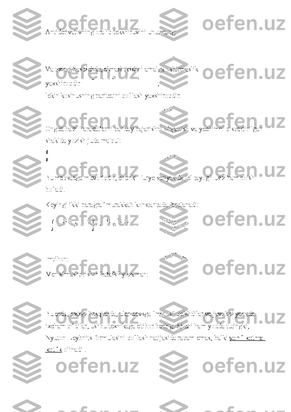 Antiderivativning oraliq tekshiruvini unutmang:
Va oxirgi bosqichda, almashtirishni amalga oshirmaslik 
yaxshiroqdir   ,
lekin kosinusning paritetini qo'llash yaxshiroqdir:
Ongda ba'zi harakatlarni qanday bajarishni o'rganish va yechimni qisqartirilgan 
shaklda yozish juda ma'qul:
Bu maqsadga muvofiqdir, chunki Furye seriyasida jel tayog'i usiz ham bo'sh 
bo'ladi.
Keyingi ikki paragraf murakkab konstantada farqlanadi:
Imtihon:
Men almashtirishni batafsil yozaman:
Bu erda, oxirgi bosqichda, ular qavsga "minus" qo'shdilar va javobni yanada 
ixcham qildilar, ushbu texnikaga e'tibor bering.   Shuni ham yodda tutingki, 
Nyuton-Leybnits formulasini qo'llash natijasida raqam emas, balki   sonli ketma-
ketlik   olinadi . 