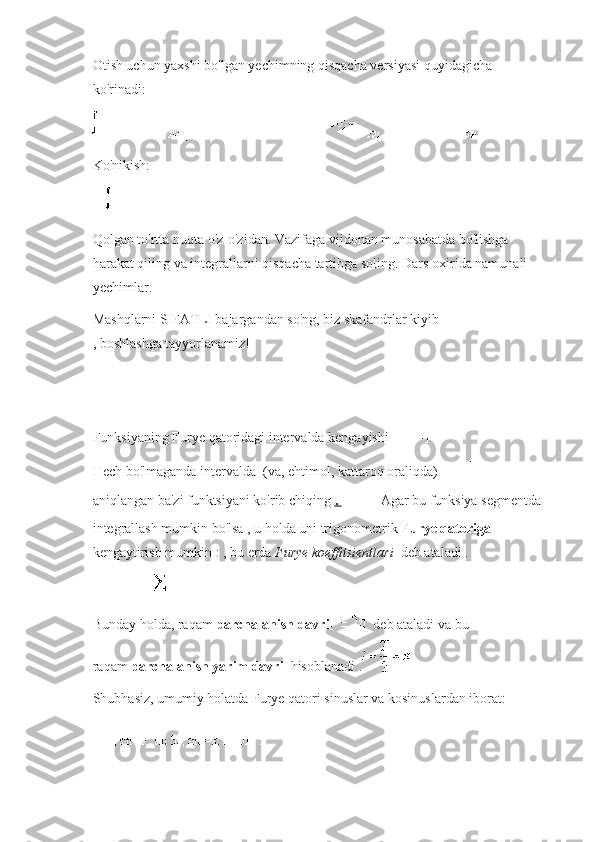 Otish uchun yaxshi bo'lgan yechimning qisqacha versiyasi quyidagicha 
ko'rinadi:
Ko'nikish:
Qolgan to'rtta nuqta o'z-o'zidan.   Vazifaga vijdonan munosabatda bo'lishga 
harakat qiling va integrallarni qisqacha tartibga soling.   Dars oxirida namunali 
yechimlar.
Mashqlarni SIFATLI bajargandan so'ng, biz skafandrlar kiyib
, boshlashga tayyorlanamiz!
Funksiyaning Furye qatoridagi intervalda kengayishi
Hech bo'lmaganda intervalda     (va, ehtimol, kattaroq oraliqda)  
aniqlangan   ba'zi funktsiyani ko'rib chiqing   .       Agar bu funksiya segmentda 
integrallash mumkin bo'lsa , u holda uni trigonometrik   Furye qatoriga  
kengaytirish mumkin   :   , bu erda   Furye koeffitsientlari     deb ataladi   .
Bunday holda, raqam   parchalanish davri     deb ataladi   va bu 
raqam   parchalanish yarim davri     hisoblanadi   .
Shubhasiz, umumiy holatda Furye qatori sinuslar va kosinuslardan iborat: 