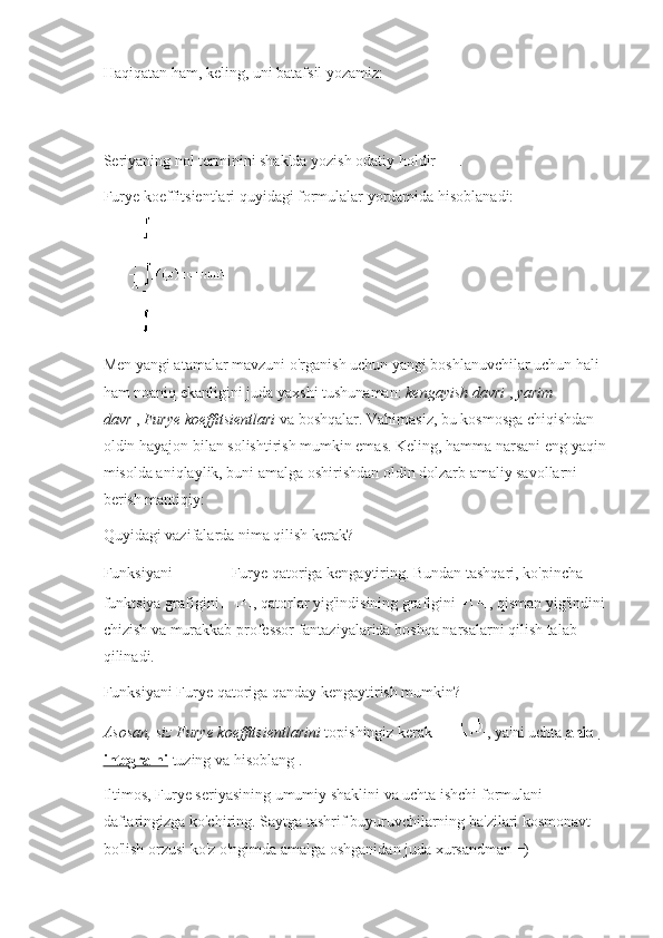 Haqiqatan ham, keling, uni batafsil yozamiz:
Seriyaning nol terminini shaklda yozish odatiy holdir   .
Furye koeffitsientlari quyidagi formulalar yordamida hisoblanadi:
Men yangi atamalar mavzuni o'rganish uchun yangi boshlanuvchilar uchun hali 
ham noaniq ekanligini juda yaxshi tushunaman:   kengayish davri   ,   yarim 
davr   ,   Furye koeffitsientlari   va boshqalar. Vahimasiz, bu kosmosga chiqishdan 
oldin hayajon bilan solishtirish mumkin emas.   Keling, hamma narsani eng yaqin
misolda aniqlaylik, buni amalga oshirishdan oldin dolzarb amaliy savollarni 
berish mantiqiy:
Quyidagi vazifalarda nima qilish kerak?
Funksiyani     Furye qatoriga kengaytiring.   Bundan tashqari, ko'pincha 
funktsiya grafigini   , qatorlar yig'indisining grafigini   , qisman yig'indini
chizish va murakkab professor fantaziyalarida boshqa narsalarni qilish talab 
qilinadi.
Funksiyani Furye qatoriga qanday kengaytirish mumkin?
Asosan, siz Furye koeffitsientlarini   topishingiz kerak   , ya'ni uchta   aniq 
integralni   tuzing va hisoblang .
Iltimos, Furye seriyasining umumiy shaklini va uchta ishchi formulani 
daftaringizga ko'chiring.   Saytga tashrif buyuruvchilarning ba'zilari kosmonavt 
bo'lish orzusi ko'z o'ngimda amalga oshganidan juda xursandman =) 