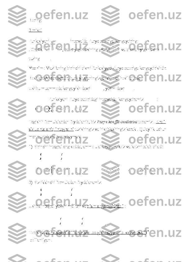 Boring:
2-misol
Funktsiyani     intervalda Furye qatoriga kengaytiring  
.   Grafik   , qator yig'indisining grafigi     va qisman yig'indisini 
tuzing   .
Yechim   : Vazifaning birinchi qismi funktsiyani Furye qatoriga kengaytirishdir.
Boshlanish standartdir, buni yozganingizga ishonch hosil qiling:
Ushbu muammoda kengayish davri   , yarim davr   .
  Funksiyani Furye qatoridagi intervalda     kengaytiramiz   :
Tegishli formulalardan foydalanib, biz   Furye koeffitsientlarini   topamiz .   Endi 
siz uchta aniq integralni   tuzishingiz va hisoblashingiz kerak   .   Qulaylik uchun 
men nuqtalarni raqamlayman:
1) Birinchi integral eng sodda, ammo u allaqachon ko'z va ko'zni talab qiladi:
2) Biz ikkinchi formuladan foydalanamiz:
Ushbu integral yaxshi ma'lum va   qismlarga bo'linadi   :
Topishda   funktsiyani differentsial belgisi ostiga olib kelish usuli  
  qo'llanilgan   . 