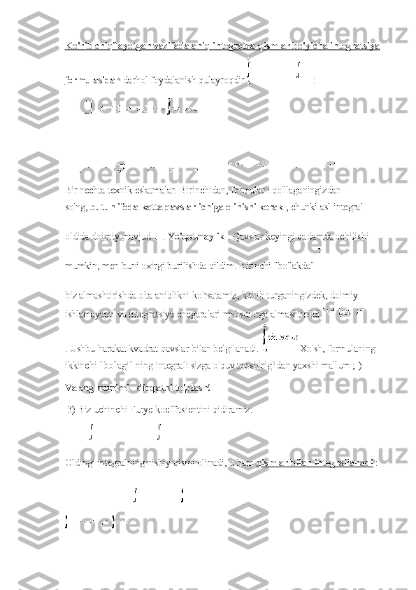 Ko'rib chiqilayotgan vazifada aniq integralda qismlar bo'yicha integratsiya
formulasidan   darhol foydalanish qulayroqdir   :
Bir nechta texnik eslatmalar.   Birinchidan, formulani qo'llaganingizdan 
so'ng,   butun ifoda katta qavslar ichiga olinishi kerak   , chunki asl integral 
oldida doimiy mavjud   .   Yo'qotmaylik   !   Qavslar keyingi qadamda ochilishi 
mumkin, men buni oxirgi burilishda qildim.   Birinchi "bo'lakda"    
biz almashtirishda o'ta aniqlikni ko'rsatamiz, ko'rib turganingizdek, doimiy    
ishlamayapti va integratsiya chegaralari mahsulotga almashtirildi  
.   Ushbu harakat kvadrat qavslar bilan belgilanadi.     Xo'sh, formulaning 
ikkinchi "bo'lagi" ning   integrali sizga o'quv topshirig'idan yaxshi ma'lum ;-)
Va eng muhimi - diqqatni to'plash!
  3) Biz uchinchi Furye koeffitsientini qidiramiz:
Oldingi integralning nisbiy qismi olinadi, u ham   qismlar bilan integrallanadi   : 