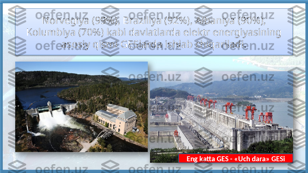 Norvegiya (99%), Braziliya (92%), Albaniya (90%), 
Kolumbiya (70%) kabi davlatlarda elektr energiyasining 
asosiy qismi GESlarda ishlab chiqariladi.
Eng katta GES - «Uch dara» GESi     