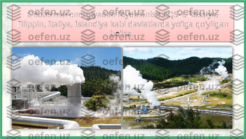 Geotermal energiyadan foydalanish AQSH, Rossiya, 
Filippin, Italiya, Islandiya kabi davlatlarda yo‘lga qo‘yilgan 
bo‘lsa,      