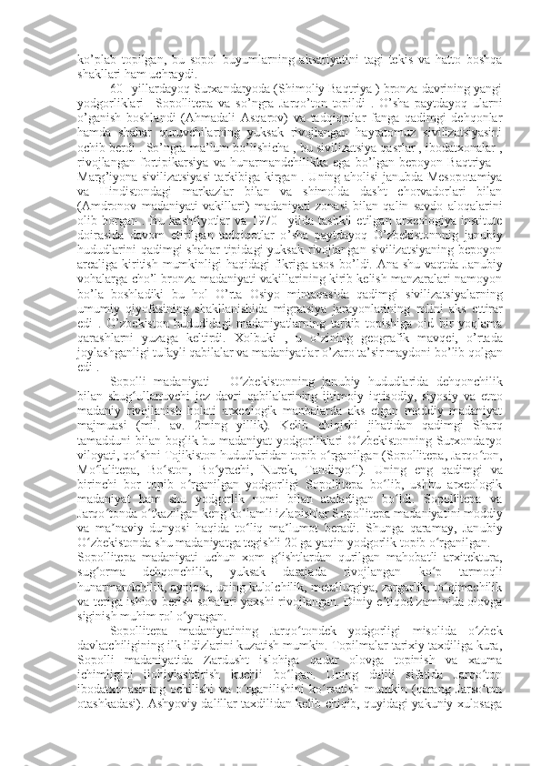 ko’plab   topilgan,   bu   sopol   buyumlarning   aksariyatini   tagi   tekis   va   hatto   boshqa
shakllari ham uchraydi .
60 –yillardayoq Surxandaryoda (Shimoliy Baqtriya ) bronza davrining yangi
yodgorliklari   –Sopollitepa   va   s o’ ngra   Jarqo’ton   topildi   .   O ’ sha   paytdayoq   ularni
o ’ ganish   boshlandi   (Ahmadali   Asqarov)   va   tadqiqotlar   fanga   qadimgi   dehqonlar
hamda   shahar   quruvchilarning   yuksak   rivojlangan   hayratomuz   sivilizatsiyasini
ochib berdi .  S o ’ ngra ma ’ lum bo ’ lishicha , bu sivilizatsiya qasrlar , ibodatxonalar ,
rivojlangan   fortipikarsiya   va   hunarmandchilikka   ega   bo ’ lgan   bepoyon   Baqtriya   –
Marg ’ iyona sivilizatsiyasi  tarkibiga kirgan .   U ning aholisi janubda Mesopotamiya
va   Hindistondagi   markazlar   bilan   va   shimolda   dasht   chorvadorlari   bilan
(Amdronov   madaniyati   vakillari)   madaniyati   zonasi   bilan   qalin   savdo   aloqalarini
olib   borgan   .   Bu   kashfiyotlar   va   1970   –yilda   tashkil   etilgan   arxeologiya   institute
doirasida   davom   etirilgan   tadqiqotlar   o ’ sha   paytdayoq   O ’ zbekistonnnig   janubiy
hududlarini  qadimgi  shahar  tipidagi  yuksak  rivojlangan  sivilizatsiyaning  bepoyon
arealiga kiritish mumkinligi  haqidagi  fikriga asos  bo ’ ldi. Ana shu vaqtda Janubiy
vohalarga cho ’ l bronza madaniyati vakillarining kirib kelish manzaralari namoyon
bo’la   boshladiki   bu   hol   O ’ rta   Osiyo   mintaqasida   qadimgi   sivilizatsiyalarning
umumiy   qiyofasining   shakllanishida   migratsiya   jarayonlarining   rolini   aks   e tt irar
edi   .   O ’ zbekiston   hududidagi   madaniyatlarning   tarkib   topishiga   oid   bir   yoqlama
qarashlarni   yuzaga   keltirdi.   X olbuki   ,   u   o ’ zining   geografik   mavqei,   o ’ rtada
joylashganligi tufayli qabilalar va madaniyatlar o ’ zaro ta ’ sir maydoni bo ’ lib qolgan
edi .
Sopolli   madaniyati   -   O zbekistonning   janʻ ubiy   hududlarida   dehqonchilik
bilan   shug ullanuvchi   jez   davri   qabilalarining   ijtimoiy	
ʻ   iqtisodiy,   siyosiy   va   etno
madaniy   rivojlanish   holati   arxeologik   manbalarda   aks   etgan   moddiy   madaniyat
majmuasi   (mil.   av.   2ming   yillik).   Kelib   chi q ishi   jihatidan   qad imgi   Sharq
tamadduni bilan boglik bu madaniyat yodgorliklari O zbekistonning Surxondaryo	
ʻ
viloyati, qo shni Tojikiston hududlaridan topib o rganilgan (Sopollitepa, Jarqo ton,	
ʻ ʻ ʻ
Mo lalitepa,   Bo ston,   Bo yrachi,   Nurek,   Tandiryo l).   Uning   eng   qad	
ʻ ʻ ʻ ʻ imgi   va
birinchi   bor   topib   o rganilgan   yodgorligi   Sopollitepa   bo lib,   ushbu   arxeologik	
ʻ ʻ
madaniyat   ham   shu   yodgorlik   nomi   bilan   ataladigan   bo ldi.   Sopollitepa   va	
ʻ
Jarqo tonda o tkazilgan keng ko lamli izlanishlar S	
ʻ ʻ ʻ opollitepa  m adaniyati ni moddiy
va   ma naviy   dunyosi   haqida   to liq   ma lumot   beradi.   Shunga   qaramay,   Jan
ʼ ʻ ʼ ubiy
O zbekistonda shu madaniyatga tegishli 20 ga yaqin yodgorlik topib o rganilgan.	
ʻ ʻ
S opollitepa   m adaniyati   uchun   xom   g ishtlardan   qurilgan   mahobatli   arxitektura,	
ʻ
sug orma   dehqonchilik,   yuksak   darajada   rivojlangan   ko p   tarmoqli	
ʻ ʻ
hunarmandchilik, ayniqsa, uning kulolchilik, metallurgiya, zargarlik, to qimachilik	
ʻ
va teriga ishlov berish sohalari yaxshi rivojlangan. Diniy e tiqod zaminida olovga	
ʼ
siginish muhim rol o ynagan.	
ʻ
S opollitepa   madaniyati ning   Jarqo tondek   yodgorligi   misolida   o zbek	
ʻ ʻ
davlatchiligining ilk ildizlarini kuzatish mumkin. Topilmalar tarixiy taxdiliga kura,
Sopolli   madaniyatida   Zardusht   islohiga   qadar   olovga   topinish   va   xauma
ichimligini   ilohiylashtirish   kuchli   bo lgan.   Uning   dalili   sifatida   Jarqo ton	
ʻ ʻ
ibodatxonasining   ochilishi   va   o rganilishini   ko rsatish   mumkin   (qarang   Jarso ton	
ʻ ʻ ʻ
otashkadasi). Ashyoviy dalillar taxdilidan kelib chiqib, quyidagi yakuniy xulosaga 