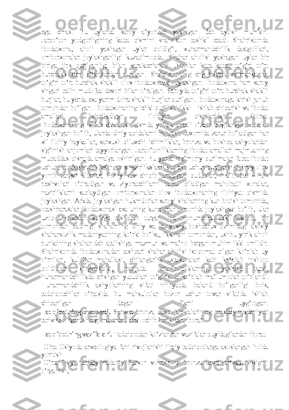 ega   emas.   Bu   uylarda   saroy   a’yonlari   yashagan   deb   aytish   mumkin.
Jarqo‘ton   yodgorligining   katta   qismini   shahriston   tashkil   etadi.   Shahristonda
ibodatxona,   aholi   yashagan   uylar   qoldig‘i,   xunarmandchilik   dastgohlari,
omborxonalar   joylashganligi   kuzatilmoqda.   Shahar   aholisi   yashagan   uylar   bir
biriga   jips   qurilganligi   bilan   xarakterlanadi.   Binolar   katta-katta,   to‘g‘ri   to‘rt
burchakli   xom   g‘ishtlardan   qurilgan.   Shahristonning   eng   baland   va   markazida
to‘g‘ri   to‘rt   burchak   shaklli   olov   ibodatxonasi   joylashgan.   Ibodatxona   ham   saroy
singari   qalin   mudofaa   devori   bilan   o‘ralgan.   Saroyda   to‘g‘ri   to‘rt   burchak   shaklli
burjlar, bu yerda esa yarim doira shaklli burjlar qurilgan. Ibodatxonaga kirish janub
tomondan bo‘lgan. Ibodatxonaning ichki qurilishi ikki – ishlab chiqarish va ibodat
amallari   bajariladigan   ilohiyat   qismlaridan   iborat.
Ibodatxonaning   ishlab   chiqarish   qismda   yo‘lak   orqali   o‘zaro   bog‘langan   xonalar
joylashgan bo‘lib, ularda diniy aqidalarni  bajarish  davomida zarur  bo‘ladigan har
xil   ilohiy   haykallar,   sarxush   qiluvchi   ichimliklar,   bronza   va   boshqa   ashyolardan
sig‘inish   anjomlari   tayyorlangan.   Jarqo‘tonliklarning   ibodat   amallari   majmuaning
muqaddas qismida amalga oshirilgan. Bu yerda me’moriy qurilmalar faqat ibodat
uchun, ibodatga olib kelingan «nazirlik»larni saqlash uchun qurilgan. Doimiy olov
yonib   turgan   altarlar,   ilohiy   suv   chiqib   turadigan   quduqlar,   mu’bodlar   –   din
peshvolari   o‘tiradigan   va   ziyoratchilarni   qabul   qiladigan   mahobatli   xonalar,
nazirliklarni   saqlaydigan   omborxonalar   olov   ibodatxonaning   ilohiyat   qismida
joylashgan.   Arkda joylashgan hukmdorlar saroyi shaharning kun botish tomonida,
otashparastlar   ibodatxonasi   esa   uning   kunchiqar   tomonida  joylashgan   bo‘lib,   ular
uzoq-uzoqlardan   ko‘zga   tashlanib   turgan.   Bu   monumental   ikki   inshoot,   bir
tomondan   qadimgi   shaharning   diniy   va   dunyoviy   boshqaruv   tizimidagi   asosiy
shaharsozlik   madaniyatining   ko‘rki   bo‘lsa,   ikkinchi   tomondan,   ushbu   yirik   aholi
punktining   shahar   deb   atalishiga   mazmun   va   ma’no   bergan   muhim   ikki   omildir.
Shahristonda   ibodatxonadan   tashqari   shahar   aholisi   istiqomat   qilgan   ko‘plab   uy
o‘rnilari,   kulollar   mahallasi,   chilangarlik   ustaxonalari   kabi   ko‘plab   inshoot
qoldiqlari   o‘rganildiki,   natijada   jarqo‘tonliklarning   yashash   tarzi,
hunarmandchilikda   erishgan   yutuqlari   to‘g‘risida   ko‘plab   ma’lumotlar   to‘plandi.
Hunarmandchilik   ashyolarining   sifati   nihoyatda   baland   bo‘lganligi   bois,
tadqiqotchilar   o‘rtasida   bu   mahsulotlar   bozor   uchun   tovar   sifatida   ishlab
chiqarilgan   degan   fikrni   uyg‘otgan.
Tadqiqotning   maqsad i.   Surxon   bronza   davri   jamoalarining   moddiy-madaniyati
tarixini o’rganishdagi muammolarni ochib berishdan iborat  
Tadqiqotning   vazifalari.  Tadqiqotdan   ko‘zlangan   vazifalar   quyidagilardan   iborat :
-O'rta   Osiyoda   arxeo l ogiya   fani   rivojlanishi   ilmiy   tadqiqotlarga   asoslangan   holda
yoritish  
- O ’ rta   Osiyo   tarixiy-madaniy   Surxon   vohasi ning   bronza   davri   tarixshunosligini
o‘rganish;   