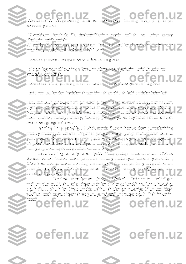 -Akademik   A.   Asqarovning   tarix   va   arxeologiya   fanining   rivojiga   qo'shgan
xissasini yoritish
-O‘zbekiston   janubida   ilk   davlatchilikning   paydo   bo‘lishi   va   uning   asosiy
jihatlarini   ochib   berish;
7.Tadqiqotda   qo’llaydigan   usullar   Tadqiqot   usullarini   tanlashda   bir   qator
metodologik talablarni inobatga olish lozim:
- izlanish predmeti, maqsadi va vazifalarini belgilash;
- o‘rganilayotgan ob’ektning sifat va miqdoriy xususiyatlarini    aniqlab tadqiqot 
strategiyasini tuzish;
- izlanishda tatbiq qilinadigan har bir usulni o‘rni va funksiyalarini belgilash;
- tadqiqot usullaridan foydalanish tartibini ishlab chiqish kabi qoidalar bajariladi.
Tadqiqot usuli ob’ektga berilgan savolga javob olish vositasidir. Javoblar miqdor,
qiymat, koeffitsiyent, model, umumlashma, xulosa, tushuncha shaklida ifodalandi.
Natijada   ob’ekt,   uning   xossalari   va   qonuniyatlari   haqida   aniq,   konkret   tasavvur
hosil   qilamiz,   nazariy,   amaliy,   texnolgogik   tavsiya   va   loyihalar   ishlab   chiqish
imkoniyatiga ega bo‘lamiz.
Ishning   ilmiy   yangiligi.   O'zbekistonda   Surxon   bronza   davri   jamoalarining
moddiy-madaniyati   tarixini   o’rganish   jarayonini   eng   yangi   ma ’ lumotlar   asosida
yoritib berish.   Bronza davrining eng qadimgi arxeologik yodgorliklarini qaytadan
o’rganish.   Ushbu   ishda   soha   bo‘yicha   tadqiqot   olib   borgan   arxeolog   olimlarning
ham yangi arxeologik tadqiqotlari sanab o‘tilgan.
Tadqiqotning   amaliy   ahamiyati.   Tadqiqotdagi   materiallardan   O‘zbek
Surxon   vohasi   bronza   davri   jamoalari   moddiy-madaniyati   tarixini   yoritishda   ,
O’zbek   va  boshqa   davlat   arxeolog  olimlarining   olib  borgan  ilmiy  tadqiqot   ishlari
bilan   tanishtirishda ,   O'zbekiston   tarixi   fanlaridan   amaliy   mashg‘ulotlar   olib
borishda   foydalanish   mumkin.
  Ishning   amaliyotga   joriy   qilinishi.   Tadqiqotda   keltirilgan
ma’lumotlar  orqali, shu  soha   o’rganuvchilari  o’zlariga  kerakli  ma’lumot  bazasiga
ega   bo’ladi.   Shu   bilan   birga   amalda   ushbu   isbotlangan   nazariya   bilan   atrofidagi
vakillar orqali qayta o’rganish va yana yangi ma’lumotlarga ega bo’lish imkonini
beradi. 