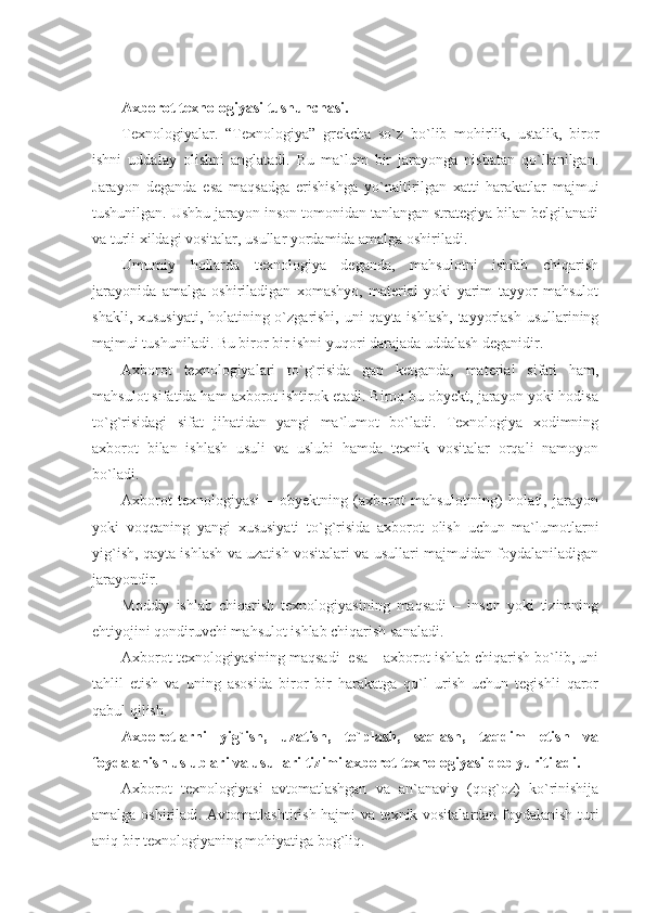 Axborot texnologiyasi tushunchasi.
Texnologiyalar.   “Texnologiya”   grekcha   so`z   bo`lib   mohirlik,   ustalik,   biror
ishni   uddalay   olishni   anglatadi.   Bu   ma`lum   bir   jarayonga   nisbatan   qo`llanilgan.
Jarayon   deganda   esa   maqsadga   erishishga   yo`naltirilgan   xatti-harakatlar   majmui
tushunilgan. Ushbu jarayon inson tomonidan tanlangan strategiya bilan belgilanadi
va turli xildagi vositalar, usullar yordamida amalga oshiriladi.
Umumiy   hollarda   texnologiya   deganda,   mahsulotni   ishlab   chiqarish
jarayonida   amalga   oshiriladigan   xomashyo,   material   yoki   yarim   tayyor   mahsulot
shakli, xususiyati,  holatining o`zgarishi, uni qayta ishlash,  tayyorlash usullarining
majmui tushuniladi. Bu biror bir ishni yuqori darajada uddalash deganidir. 
Axborot   texnologiyalari   to`g`risida   gap   ketganda,   material   sifati   ham,
mahsulot sifatida ham axborot ishtirok etadi. Biroq bu obyekt, jarayon yoki hodisa
to`g`risidagi   sifat   jihatidan   yangi   ma`lumot   bo`ladi.   Texnologiya   xodimning
axborot   bilan   ishlash   usuli   va   uslubi   hamda   texnik   vositalar   orqali   namoyon
bo`ladi.
Axborot   texnologiyasi   –   obyektning   (axborot   mahsulotining)   holati,   jarayon
yoki   voqeaning   yangi   xususiyati   to`g`risida   axborot   olish   uchun   ma`lumotlarni
yig`ish, qayta ishlash va uzatish vositalari va usullari majmuidan foydalaniladigan
jarayondir.
Moddiy   ishlab   chiqarish   texnologiyasining   maqsadi   –   inson   yoki   tizimning
ehtiyojini qondiruvchi mahsulot ishlab chiqarish sanaladi.
Axborot texnologiyasining maqsadi  esa – axborot ishlab chiqarish bo`lib, uni
tahlil   etish   va   uning   asosida   biror   bir   harakatga   qo`l   urish   uchun   tegishli   qaror
qabul qilish .
Axborotlarni   yig`ish,   uzatish,   to`plash,   saqlash,   taqdim   etish   va
foydalanish uslublari va usullari tizimi axborot texnologiyasi deb yuritiladi.  
Axborot   texnologiyasi   avtomatlashgan   va   an`anaviy   (qog`oz)   ko`rinishija
amalga oshiriladi.   Avtomatlashtirish hajmi va texnik vositalardan foydalanish turi
aniq bir texnologiyaning mohiyatiga bog`liq . 