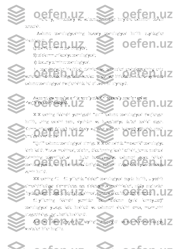 - mahalliy,   mintaqaviy   va   xalqaro   tarmoqlar   bo`yicha   axborotni   tezkor
tarqatish.
  Axborot   texnologiyasining   bazaviy   texnologiyasi   bo`lib   quyidagilar
hisoblanadi :
а ) texnik ta`minot texnologiyasi;
б ) telekommunikatsiya texnologiyasi;
в ) dasturiy ta`minot texnologiyasi.
Bu   texnologiyalar   hisoblash   tizimlari   va   tarmoqlari   arxitekturasining   aniq
variantlari   doirasida   birgalikda   harakat   qiladi   va   birlashadi.   Ularni   ayrimlari
axborot texnologiyasi rivojlanishida hal qiluvchi rol o`ynaydi .
Axborot texnologiyalari taraqqiy etishining asosiy bosqichlari va 
rivojlanish tendensiyasi. 
XIX   asrning   ikkinchi   yarmigachi   “qo`l”   axborot   texnologiyasi   rivojlangan
bo`lib,   uning   asosini   pero,   siyohdon   va   buxgalteriya   daftari   tashkil   etgan.
Kommunikatsiya   (aloqa)   paket   (rasiy   xujjatlar   solingan   konvert)   yuborish   orqali
amalga oshirilar edi. 
“Qo`l” axborot texnologiyasi o`rniga XIX asr oxirida “mexanik” texnologiya
kirib   keldi.   Yozuv   mashinasi,   telefon,   diktafonning   kashf   etilishi,   jamoa   pochtasi
tizimining   takomillashuvi   –   bular   bari   avvaliga   axborotni   qayta   ishlash
texnologiyasida,   so`ng   ish   mahsuldorligida   sezilarli   o`zgarishlar   yuz   berishiga
zamin bo`ldi.
XX   asrning   40   -   60–yillarida   “elektr”   texnologiyasi   paydo   bo`lib,   u   yechib
almashtiriladigan   elementlarga   ega   elektr   yozuv   mashinkalari,   oddiy   qog`ozdan
foydalanuvchi nusxa ko`chirish mashinasi, portativ diktafonlardan iborat edi.
60-yillarning   ikkinchi   yarmidan   esa   “elektron   (yoki   kompyuter)”
texnologiyasi   yuzaga   kela   boshladi   va   axborotni   shaklini   emas,   mazmunini
o`zgartirishga urg`u berila boshlandi.
Axborot   texnologiyasining   keyingi   taraqqiyoti   asosan   kommunikatsiya
vositalari bilan bog`liq.  