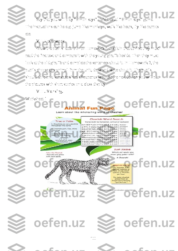Say that you will play “Simon says” . It’s a usual “Simon says” game. 
The instructions can be e.g. jump like monkeys, walk like bears, fly like parrots 
etc.
VII. Homework 
Draw the pupils’ attention to Homework 1. Explain that at first they must 
read the first text and compare it with the young giraffe beside. Then they must 
look at the old giraffe and complete the sentences about it. In Homework 2, the 
pupils choose any animal from the unit, draw and write about it. The pupils 
should do it on a separate sheet of paper as well. At the next lesson you will put 
the pictures with short stories on a class display.
VIII. Marking. 
Worksheet 1
100 