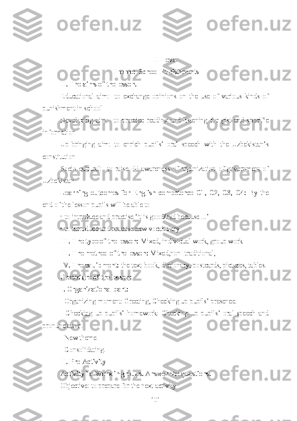 II-Ilova
Theme:  School Punishments
II. The aims of the lesson.
Educational   aim:     to   exchange   opinions   on   the   use   of   various   kinds   of
punishment in school
Developing   aim:     to   practice   reading   and   listening   for   gist   and   specific
information
Up-bringing   aim:   to   enrich   pupils’   oral   speech   with   the   Uzbekistan’s
constitution
Socio-cultural:     to   raise   PP   awareness   of   organization   of   government   of
Uzbekistan
Learning   outcomes   for   English   competence   C1,   C2,   C3,   C4:   By   the
end of the lesson pupils will be able to
• to introduce and practise ‘it is good/bad because ...’
• to introduce and practise new vocabulary
III. The type of the lesson:  Mixed, individual work, group work
III. The method of the lesson:  Mixed,non- traditional,
IV. The equipment:  the text book, dictionary, postcards, pictures, tables.
Procedure of the lesson:
I. Organizational part:
- Organizing moment: Greeting, Checking up pupils’ presence.
-   Checking   up   pupils’   homework:   Checking   up   pupils’   oral   speech   and
pronunciation.
- New theme
- Consolidating.
II. Pre-Activity
Activity 1a Work in groups. Answer the questions.
Objective: to prepare for the next activity
101 