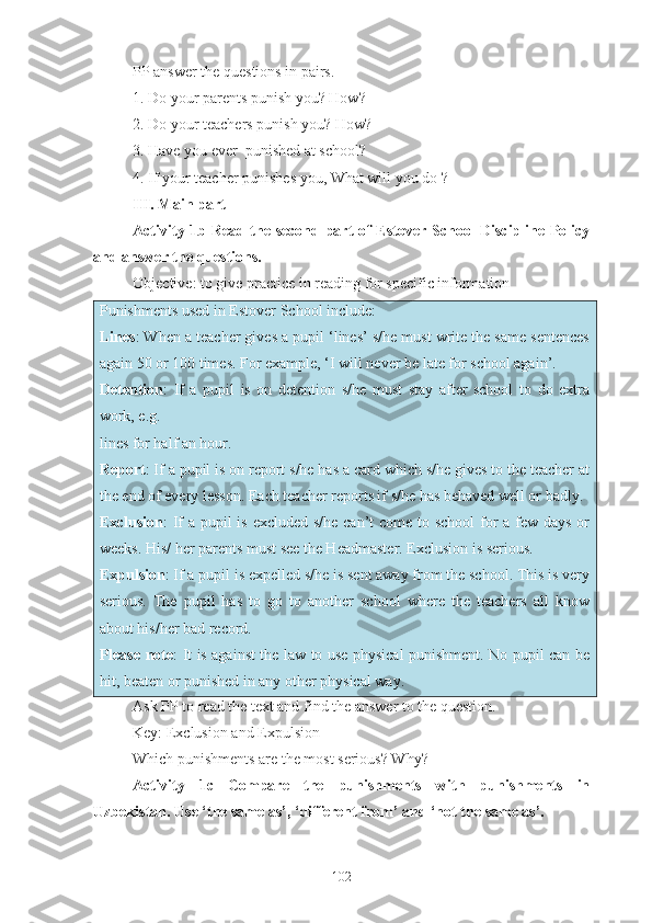 PP answer the questions in pairs.
1. Do your parents punish you? How?
2. Do your teachers punish you? How?
3. Have you ever  punished at school ?
4 . If your teacher punishes you, What will you do  ?
III. Main part
Activity 1b   Read the second part of Estover School Discipline Policy
and answer the questions.
Objective: to give practice in reading for specific information
Punishments used in Estover School include:
Lines : When a teacher gives a pupil ‘lines’ s/he must write the same sentences
again 50 or 100 times. For example, ‘I will never be late for school again’.
Detention :   If   a   pupil   is   on   detention   s/he   must   stay   after   school   to   do   extra
work, e.g.
lines for half an hour.
Report : If a pupil is on report s/he has a card which s/he gives to the teacher at
the end of every lesson. Each teacher reports if s/he has behaved well or badly.
Exclusion : If a pupil is excluded s/he can’t  come to school  for  a few days or
weeks. His/ her parents must see the Headmaster. Exclusion is serious.
Expulsion : If a pupil is expelled s/he is sent away from the school. This is very
serious.   The   pupil   has   to   go   to   another   school   where   the   teachers   all   know
about his/her bad record.
Please note : It is against the law to use physical punishment. No pupil can be
hit, beaten or punished in any other physical way.
Ask PP to read the text and find the answer to the question.
Key: Exclusion and Expulsion
Which punishments are the most serious? Why?
Activity   1c   Compare   the   punishments   with   punishments   in
Uzbekistan. Use ‘the same as’, ‘different from’ and ‘not the same as’.
102 