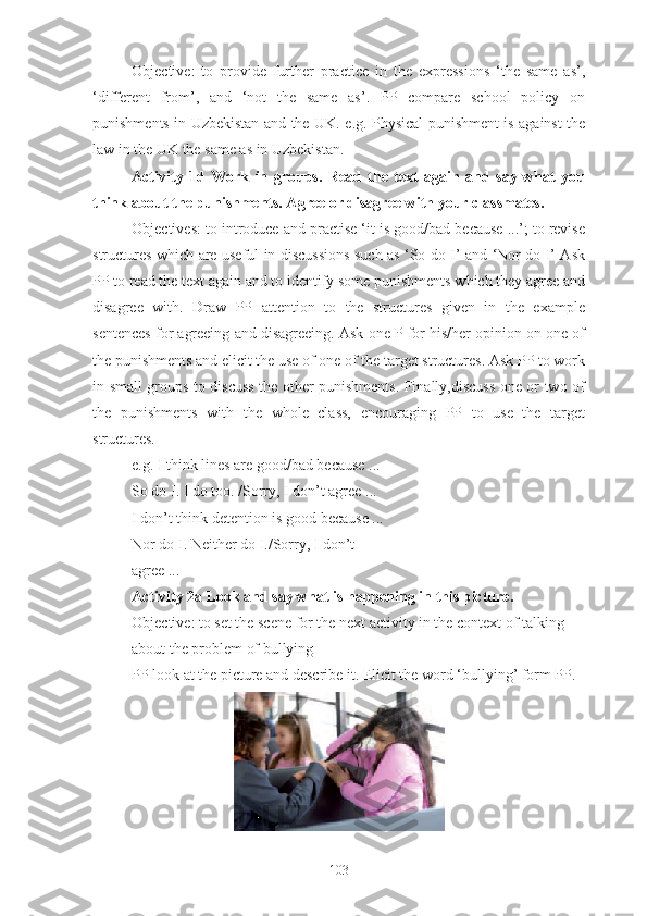 Objective:   to   provide   further   practice   in   the   expressions   ‘the   same   as’,
‘different   from’,   and   ‘not   the   same   as’.   PP   compare   school   policy   on
punishments in Uzbekistan and the UK.   e.g. Physical punishment is against the
law in the UK the same as in Uzbekistan.
Activity   1d   Work   in   groups.   Read   the   text   again   and   say   what   you
think about the punishments. Agree or disagree with your classmates.
Objectives: to introduce and practise ‘it is good/bad because ...’; to revise
structures which are useful in discussions such as ‘So do I’ and ‘Nor do I’ Ask
PP to read the text again and to identify some punishments which they agree and
disagree   with.   Draw   PP   attention   to   the   structures   given   in   the   example
sentences for agreeing and disagreeing. Ask one P for his/her opinion on one of
the punishments and elicit the use of one of the target structures. Ask PP to work
in small groups to discuss the other punishments. Finally,discuss one or two of
the   punishments   with   the   whole   class,   encouraging   PP   to   use   the   target
structures.
e.g. I think lines are good/bad because ...
So do I. I do too. /Sorry, I don’t agree ...
I don’t think detention is good because ...
Nor do I. Neither do I./Sorry, I don’t
agree ...
Activity 2a Look and say what is happening in this picture.
Objective: to set the scene for the next activity in the context of talking
about the problem of bullying
PP look at the picture and describe it. Elicit the word ‘bullying’ form PP.
103 