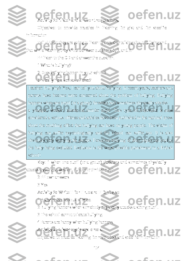 Activity 2b Listen and answer the questions.
Objective:   to   provide   practice   in   listening   for   gist   and   for   specific
information
Tell PP that they are going to listen to a teacher talking about bullying and
that while listening they should answer questions 1, 2, and 3.
PP listen to the CD and answer the question.
1 What is bullying?
2 Does bullying happen in your school?
3 Is bullying a serious offence?
Teacher: Bullying? Yes, I can tell you about bullying. In recent years, teachers and
parents   have   become   more   concerned   about   the   problem   of   bullying.   Bullying
happens when one pupil (or a group) threatens and sometimes physically attacks
a   younger,   weaker,   quieter   or   timider   pupil.   This   type   of   behaviour   is   now
considered a serious offence and articles have been published in the national press
about  the troubling effect  that  bullying can have on young people.  The victim  of
bullying   can   suffer   psychologically   and   the   school   can   suffer   too.   It   is   also
obviously very worrying for parents. Persistent bullying of other pupils can lead to
the bully being excluded. Exclusion is the worst  possible punishment in a British
school!
Key:   1   when   one  pupil   (or   a   group)   threatens   and  sometimes   physically
attacks a younger, weaker, quieter or timider pupil 
2 PP own answers
3 Yes
Activity 2c Write T for True and F for False
1 Bullying is a serious offence.
2 Bullying happens when somebody physically attacks a strong pupil.
3 The school cannot tolerate bullying.
4 Parents are happy when bullying happens.
Activity 2d Listen again and check.
Objective: to practice listening for main ideas and specific information
104 