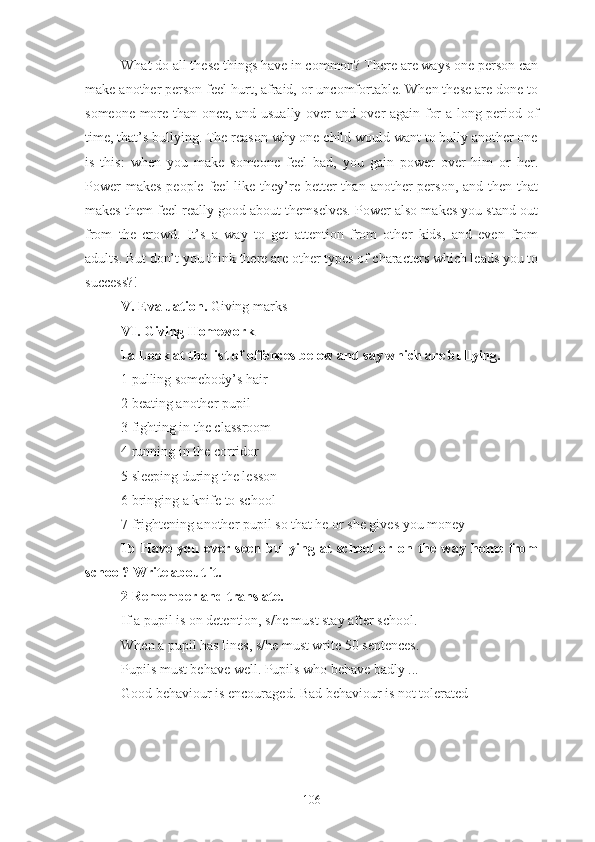 What do all these things have in common? There are ways one person can
make another person feel hurt, afraid, or uncomfortable. When these are done to
someone more than once, and usually over and over again for a long period of
time, that’s bullying. The reason why one child would want to bully another one
is   this:   when   you   make   someone   feel   bad,   you   gain   power   over   him   or   her.
Power  makes  people feel  like they’re better  than  another  person,  and then that
makes them feel really good about themselves. Power also makes you stand out
from   the   crowd.   It’s   a   way   to   get   attention   from   other   kids,   and   even   from
adults. But don’t you think there are other types of characters which leads you to
success?!
V. Evaluation.  Giving marks
VI. Giving   Homework
1a Look at the list of offences below and say which are bullying.
1 pulling somebody’s hair
2 beating another pupil
3 fighting in the classroom
4 running in the corridor
5 sleeping during the lesson
6 bringing a knife to school
7 frightening another pupil so that he or she gives you money
1b   Have   you   ever   seen   bullying   at   school   or   on   the   way   home   from
school? Write about it.
2 Remember and translate.
If a pupil is on detention, s/he must stay after school.
When a pupil has lines, s/he must write 50 sentences.
Pupils must behave well. Pupils who behave badly ...
Good behaviour is encouraged. Bad behaviour is not tolerated
106 