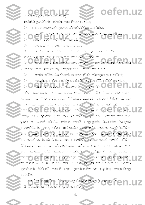 7. Kichik guruhlаr bаhоlаnаdi;
«Kichik guruhlаrdа ishlаsh» mеtоdining аfzаlligi:
   о’qitish mаzmunini yаxshi о’zlаshtirishgа оlib kеlаdi;
 mulоqоtgа kirishish kо’nikmаsining tаkоmillаshishigа оlib kеlаdi;
 vаqtni tеjаsh imkоniyаti mаvjud;
 bаrchа tа’lim оluvchilаr jаlb еtilаdi;
 о’z-о’zini vа guruhlаrаrо bаhоlаsh imkоniyаti mаvjud bо’lаdi.
«Kichik guruhlаrdа ishlаsh» mеtоdining kаmchiliklаri:
 bа’zi   kichik   guruhlаrdа   kuchsiz   tа’lim   оluvchilаr   bо’lgаnligi   sаbаbli
kuchli tа’lim оluvchilаrning hаm pаst bаhо оlish еhtimоli bоr;
 bаrchа tа’lim оluvchilаrdа nаzоrаt qilish imkоniyаti pаst bо’lаdi;
 guruhlаrаrо о’zаrо sаlbiy rаqоbаtlаr pаydо bо’lib qоlishi mumkin;
 guruh ichidа о’zаrо nizо pаydо bо’lishi mumkin.
Men   tadqiqotdan   ishimda   tajriba–sinov   uchun     3-sinf   dars   jarayonlarini
kuzatdim  va  “They are  big cats”   (I-Ilovaga  qarang)   mavzusini   3-A  sinfda  dars
o’tishimdan oldin xuddi shu mavzuni boshqa 3-B sinfida hamkasbim tomonidan
hech   qanday   metodlarsiz   va   mavzu   an’anaviy   usulda   tushuntirildi   va   ushbu
darsga oid ko’rgazmali qurollarsiz   sinf taxtasiga yangi so’zlarni tarjimasi bilan
yozib   va   ularni   talaffuz   ettirish   orqali   o’rgatganini   kuzatdim.   Natijada
o’quvchilarda     yangi   so’zlar   xotirasidan   tezda   ko’tarilganiga   guvoh   bo’ldim.
Shuningdek   o’quvchilar   darsga   va   mavzuga   hech   qanday   qiziqishlarsiz
o’tirganini   va   darsda   faqat   a’lochi   o’quvchilar   qatnashganini   guvohi   bo’ldim.
O’qituvchi   tomonidan   o’quvchilarga   lug’at   boyligini   oshirsh   uchun   yoki
grammatikadan   sifat   darajalarini   mustahkamroq   o’rganish   uchun   tarqatma
materiallar   berilmadi.Ular   sifay   darajalariga   oid   mashqlarni   faqat   darslikdan
bajarishdi   xolos   Xuddi   shu   mavzuni   3-A   sinifida   biroz   boshqacha   “kichik
guruhlarda   ishlash”   metodi   orqali   yondashdim   va   quyidagi   maqsadlarga
erishdim:
1. Barcha o’quvchilarni  bir vaqtning o’zida mavzuga jalb eta oldim;
2. O‘quvchilarni 6 tadan 3  guruhga bo’lindi;
67 