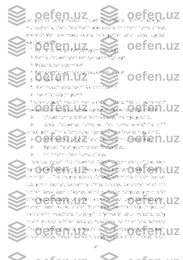 deb   yuritiladi   asosiy   maqsadi     o’quvchilar     o’rtasida     kommunikativ   ya’ni
muloqatchanlik, o’zaro fikr almashinuv va guruhda bir-birlarini hurmat qilishga
erishishdir.Men   dars   mavzu   asosida   bahs   yuritish   uchun   ularga   quyidagi
savollarni berdim.
1. Sizning ota-onangiz   sizni jazolaydimi ?  Qanday ?
2. Sizning o’qituvchingizni sizni jazolaydimi?Qanday ?
3. Maktabda jazolanganmisiz?
4. Agar sizni o’qituvchingiz jazolasa, siz nima qilasiz?
5. Bezorlik nima ?
6 .  Sizni maktabingizda bezorilik sodir bo’ladimi ?
7.  Bezorilik jiddiy jinoyatmi?
“Bаhs-munоzаrа”   mеtоdini   men   9-sinflar   o’rtasida   “School   Punishment”
mavzusida o’tishda foydalandim va quyidagi maqsad va natijalarga erishdim.
 O’quvchilarning barchasi ishtirok etishiga imkoniyat yaratildi;
 darsda   o’qituvchiga   hurmat   va   o’aro   hurmat   asosida“о’ng   qо’l”
qоidаsi  yа’ni qо’lini kо’tаrib, ruhsаt оlgаndаn sо’ng sо’zlаshgа riоyа qilindi;
 Bir-birlarining fikrlarini tinglandi va fikrlarini hurmat qilishga;
 Aytilgan fikr-g’оyаlаrning tаkrоrlаnmаsligiga;
 bir- birlаrini  о’zаrо hurmаt qilishga.
Dars juda qiziqarli o’tdi o’quvchilar o’zlarini fikrlarini erkin, to’liq va ravon
bayon   etdi   va   dars   yakunida     mavzu   yuzsidan   yuritilgan   bahsda     o’quvchilar
tomonidan   … “ota-ona yoki kattalar, o’qituvchilar tomonida bolalarni jazolash
juda   yomon   ekanligi,   jazolashning   o’rniga   bolalarga   tushuntirish   ishlari   olib
borilishi   kerak   degan   to’xtamga   kelindi.Bu   bolalar   ruhiyatiga   yomon   ta’sir
qilishi   va   ularda   qattiq   jazolashlar     xotirasida   butun   umri   davomida   qolishi
mumkin   degan   xulosa   qildilar.   Shuningdek,   bezorilik   jiddiy   jinoyat   turi
hisoblanishini   maktablarda   bunga   yo’l   qo’yilmasligi   uchun   maktabda   qat’iy
intizom   choralari   ko’rilishi   kerakligi,   maktablarda   har   bir   sinflarda   kameralar
o’rnatilishi   kerakligi   haqida   so’z   yuritildi.   Chunki   maktablarda   doimo   kuchli
bolalar   o’zlariga   nisbatan   kuchsiz   bolalarga   bezorilik   qilishi   o’qishga   halaqit
74 