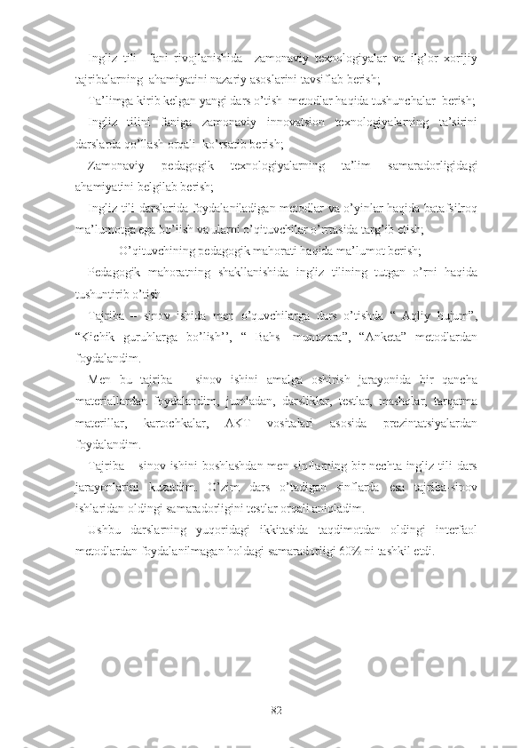 Ingliz   tili     fani   rivojlanishida     zamonaviy   texnologiyalar   va   ilg’or   xorijiy
tajribalarning  ahamiyatini nazariy asoslarini tavsiflab berish;
Ta’limga kirib kelgan yangi dars o’tish  metodlar haqida tushunchalar  berish;
Ingliz   tilini   faniga   zamonaviy   innovatsion   texnologiyalarning   ta’sirini
darslarda qo’llash orqali  ko’rsatib berish;
Zamonaviy   pedagogik   texnologiyalarning   ta’lim   samaradorligidagi
ahamiyatini belgilab berish;
Ingliz tili darslarida foydalaniladigan metodlar va o’yinlar haqida batafsilroq
ma’lumotga ega bo’lish va ularni o’qituvchilar o’rrtasida targ’ib etish;
          O’qituvchining pedagogik mahorati haqida ma’lumot berish;
Pedagogik   mahoratning   shakllanishida   ingliz   tilining   tutgan   o’rni   haqida
tushuntirib o’tish
Tajriba   –   sinov   ishida   men   o’quvchilarga   dars   o’tishda   “   Aqliy   hujum”,
“Kichik   guruhlarga   bo’lish’’,   “   Bahs   -munozara”,   “Anketa”   metodlardan
foydalandim.
Men   bu   tajriba   –   sinov   ishini   amalga   oshirish   jarayonida   bir   qancha
materiallardan   foydalandim,   jumladan,   darsliklar,   testlar,   mashqlar,   tarqatma
materillar,   kartochkalar,   AKT   vositalari   asosida   prezintatsiyalardan
foydalandim.
Tajriba – sinov ishini  boshlashdan men sinflarning bir nechta ingliz tili  dars
jarayonlarini   kuzatdim.   O’zim   dars   o’tadigan   sinflarda   esa   tajriba-sinov
ishlaridan oldingi samaradorligini testlar orqali aniqladim.
Ushbu   darslarning   yuqoridagi   ikkitasida   taqdimotdan   oldingi   interfaol
metodlardan foydalanilmagan holdagi samaradorligi 60% ni tashkil etdi.
82 