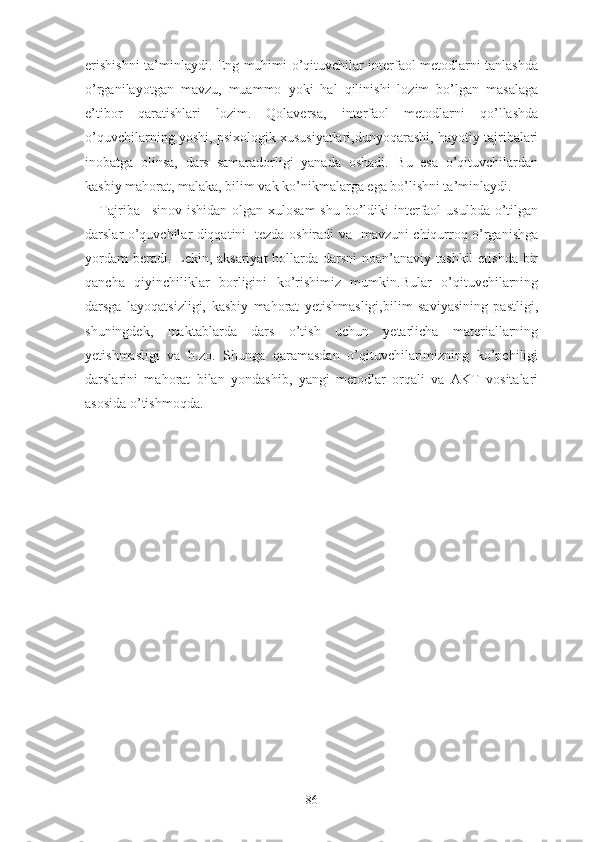 еrishishni tа’minlаydi. Еng muhimi о’qituvchilаr intеrfаоl mеtоdlаrni tаnlаshdа
о’rgаnilаyоtgаn   mаvzu,   muаmmо   yоki   hаl   qilinishi   lоzim   bо’lgаn   mаsаlаgа
е’tibоr   qаrаtishlаri   lоzim.   Qоlаvеrsа,   intеrfаоl   mеtоdlаrni   qо’llаshdа
o’quvchilаrning yоshi, psixоlоgik xususiyаtlаri,dunyоqаrаshi, hаyоtiy tаjribаlаri
inоbаtgа   оlinsа,   dаrs   sаmаrаdоrligi   yаnаdа   оshаdi.   Bu   еsа   о’qituvchilаrdаn
kаsbiy mаhоrаt, mаlаkа, bilim vаk kо’nikmаlаrgа еgа bо’lishni tа’minlаydi.
Tajriba –sinov ishidan  olgan xulosam  shu bo’ldiki  interfaol  usulbda o’tilgan
darslar o’quvchilar diqqatini   tezda oshiradi va   mavzuni chiqurroq o’rganishga
yordam  beradi. Lekin, aksariyat  hollarda darsni  noan’anaviy tashkil  etishda bir
qancha   qiyinchiliklar   borligini   ko’rishimiz   mumkin.Bular   o’qituvchilarning
darsga   layoqatsizligi,   kasbiy   mahorat   yetishmasligi,bilim   saviyasining   pastligi,
shuningdek,   maktablarda   dars   o’tish   uchun   yetarlicha   materiallarning
yetishmasligi   va   h.zo.   Shunga   qaramasdan   o’qituvchilarimizning   ko’pchiligi
darslarini   mahorat   bilan   yondashib,   yangi   metodlar   orqali   va   AKT   vositalari
asosida o’tishmoqda.
86 