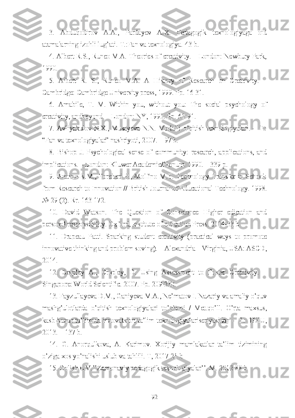 3.   Abduqodirov   A.A.,   Pardayev   A.X.   Pedagogik   texnologiyaga   oid
atamalarning izohli lug’ati.-T.:Fan va texnologiya.-43 b.
4 . Albert R.S., Runco M.A. Theories of creativity. – London: Newbury Park,
1990.
5 .   Albert   R.   S.,   Runco   M.A.   A   History   of   Research   on   Creativity.   –
Cambridge:   Cambridge University press, 1999. Pp. 16-31.
6 .   Amabile,   T.   M.   Within   you,   without   you:   The   social   psychology   of
creativity,   andbeyond. – London: NY, 1990. Pp. 61-91.
7. Avliyakulov N.X., Musayeva  N.N.  Modulli  o’qitish  texnologiyalari. – T.:
“Fan va texnologiyalar” nashriyoti, 2007. – 97 b.
8 .   Bishop   J.   Psychological   sense   of   community:   research,   applications,   and
implications. – London: Kluwer Academic/Plenum. 1990. – 339 p.
9 .  Bottino   R.M.,   Forcheri   P.,  Molfino   M.T.  Technology   Transfer   in   School:
from   Research to Innovation // British Journal of Educational Technology. 1998.
№ 29   (2). Rr. 163-172.
10 .   David   Watson.   The   Question   of   Conscience   Higher   edication   and
personal responsibility. Oxford, Institute of Edication Press. 2014 -33 b
11 .   Drapeau   Patti.   Sparking   student   creativity   (practical   ways   to   promote
innovative thinking   and problem soving). – Alexandria – Virginia, USA: ASCD,
2014.
12 .   Cropley   A.,   Cropley,   D.   Using   Assessment   to   Foster   Creativity.   –
Singapore:   World Scientific. 2007. Pp. 209-230.
13. Fayzullayeva D.M., Ganiyeva M.A., Ne’matov I. Nazariy va amaliy o’quv
mashg’ulotlarda   o’qitish   texnologiyalari   to’plami   /   Met.qo’ll.   O’rta   maxsus,
kasb-hunar  ta’limida innovatsion  ta’lim  texnologiyalariseriyasidan  – T.:  TDIU,
2013. – 137 b.
14.   G.   Anorqulkova,   A.   Karimov.   Xorijiy   mamlakatlar   ta’lim   tizimining
o’ziga xos yo’nalishi uslub va tahlili.  T, 2017-21 b
15. Golish L.V.’’Zamonaviy pedagogik texnologiyalar’’. M. 2012-88 b
92 