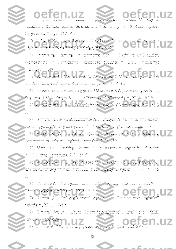 16 .   Higher   education   in   J apan.   Higher   Education   Bureau,   Ministry   of
Education,   Culture,   Sports,   Science   and   Technology.   3-2-2   Kasumigaseki,
Chiyoda-ku, Toky o 2017-14 b
17 . H.Fry, S. Ketteridge, S.Marshall. Handbook   For teaching and Learning in
Higher   Education. New York, Routledge, 2009 -49 b
18 .   Improving   Learning   Environments:   School   Discipline   and   Student
Achievement   in   Comparative   Perspective   (Studies   in   Social   Inequality)
Hardcover   –June 13, 20
19.   Ikromov   A.B.,   Mxmudov   S.Y.,   Anorqulova   G.M.   Germaniya:   Ta’lim,
ilm-fan metodik qo`llanma. Kasb mahorati jurnali -2004-8 b
20. Innovatsion ta’lim texnologiyalari / Muslimov N.A., Usmonboyeva M.H.,
Sayfurov D.M., To’rayev A.B. – T.: “Sano standart” nashriyoti, 2015. – 81-b.
21. Ishmuhammmedov R. Ta’limda innovatsiya. Toshkent: «Fan», 2010. 6-10
b.
22.   Ishmuhamedov   R.,   Abduqodirov   A.,   Pardayev   A.   Ta’limda   innovatsion
texnologiyalar / Amaliy tavsiyalar. – T.: “Iste’dod” jamg’armasi, 2008. – 180 b.
23 . Maria  Rosa,   Alberto  Amaral. Quality  in Assurange   in Higner  Edication.
Contemporary Debates. England, Hampsher, 2014 -28 b
24.   Methods   of   Teaching.   Cource   Gulde.   Associate   Degree   in   Education
B.Ed. (Hons) Elementary. 2014. 54-60.
25.   Muhamedov   O’.X.  Usmonbayeva   M.H.,   Rustamov   S.S.  Ta’limni   tashkil
etishda zamonaviy interfaol metodlar. O’quv-uslubiy tavsiyalar. – T., 2016. – 45
b.
26.   Nosirov.A   Fransiyada   talim   sifati   qanday   nazorat   qilinadi?   –
“Boshlang’ich ta’lim” jurnali. 2019-3 b. 3 son
27 .   Olimov   Q.T.   Pedagogik   texnologiyalar.   –   T.:   “Fan   va   texnologiyalar”
nashriyoti,   2011. – 275 b.
28.   "Oriental   Art   and   Culture"   Scientific-Methodical   Journal   -   (3)   III/2020
ISSN 2181-063X   389
2 8 . Ochilov M. ‘‘Yangi pedagogik texnologiyalar’’, Qarshi, 2012-48 b
93 