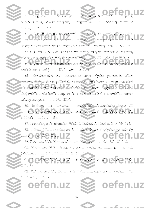 30 .   Pedagogika:   1000   ta   savolga   1000   ta   javob   /   Met.   qo’ll.   U.I.Inoyatov,
N.A.Muslimov,   M.Usmonboyeva,   D.Inog’omova.   –   T.:   Nizomiy   nomidagi
TDPU, 2012. – 193 b.
31 . R.Ilashova. Amerika maktablarida. - “Boshla ng’ich ta’lim”. T. 2019- 13 b
32 .   Richard   Arum,   Melisa   Velez.   I m proving   Learning   Enviroment:   Schol
Discipline and   Comporative Perspektive. Stanford Universiy Press, USA 2012-
33. Sayfurov D. Malaka oshirish tizimida masofaviy ta’limni tashkil etishning
o’ziga xos xususiyatlari // Kasb-hunar ta’limi j. – T.: 2002. - №5- 6. – 28-29-b.
34. Sayfurov D. Masofadan o’qitish tizimining shakllanishi  va rivojlanishi  //
Kasb-hunar ta’limi j. – T.: 2004. - №6. – 16-20-b.
35.   Ishmuhamedov   R.J.   Innovatsion   texnologiyalar   yordamida   ta’lim
samaradorligini oshirish yo’llari /O’rta maxsus, kasb-hunar ta’limi muassasalari
o’qituvchilarining   malakasini   oshirish   va   qayta   tayyorlash   fakulteti
tinglovchilari,   akademik   litsey   va   kasb-hunar   kollejlari   o’qituvchilari   uchun
uslubiy tavsiyalar. – .: TDPU, 2004.
36.   Sobirova   G.S.   Umumta’lim   maktablari   o’quvchilariga   ingliz   tili
olmoshlarini   axborot   texnologiyalari   asosida   o’rgatish   metodikasi.   Avtoref...
p.f.f.dok. – T., 2017. – 5 b.
37. Technologies for education. Wadi D. Haddad, A. Draxler, 2014.164-176.
38 .   Tolipov   O’.,   Usmonboyeva   M.   Pedagogik   texnologiyalarning   tadbiqiy
asoslari   – T.: 2006. – 260 b.
39. Xakimova M.X. Xorijda ta’lim texnologiyalari. T.: “Fan”2013 60-110.
40 .   Xoshimova   M.K.   Pedagogik   texnologiyalar   va   pedagogik   mahorat.
(Ma’ruzalar matni). T.: TDIU. - 2012.- 50 bet.
4 1.   Yo’ldoshev   J.F.   Xorijda   ta’lim   (metodik   qo’llanma)   -   Toshkent:   1995-
23B,29B
42 .   Yo’ldoshev   J.G’.,   Usmonov   S.   Ilg’or   pedagogik   texnologiyalar.   –   T.:
O’qituvchi, 2004 -39 b
94 