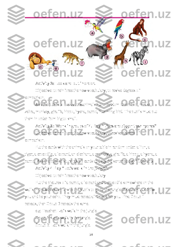 Activity 3a Look and put in order.  
Objective: to reinforce the new vocabulary; to revise degrees of 
comparison.
Ask the pupils to look at the animals put in random order: lion, mouse, 
zebra, monkey, giraffe, hippo, hyena, parrot, humming bird. The pupils must put
them in order from big to small.
Activity 3b Work in groups of 4. Play “Lions are bigger than hyenas”
Objective: to reinforce the new vocabulary, to revise degrees of 
comparison.
Put the cards with the animals on your table in random order: a lion, a 
tiger, a crocodile, a leopard, an elephant, a monkey, a giraffe, a hippo, a hyena, a
parrot. Ask the pupils in turn take 2 cards and say the sentence e.g. “Elephants
Activity 4   Play “Let’s walk in the jungle”.
Objective: to reinforce the new vocabulary
Put the pictures of a parrot, a leopard and a crocodile somewhere on the 
walls in the classroom. Invite the pupils to go to the jungle. Ask them to follow 
you and be your echo. They must repeat all lines after you. First Group 1 
repeats, then Group 2 repeats the same.
e.g. Teacher: Let’s walk in the jungle.
Group 1: Let’s walk in the jungle.
Group 2: Let’s walk in the jungle.
98 