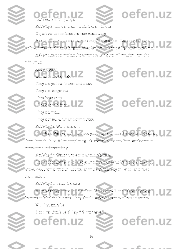 Let’s walk in the jungle.
Activity 5 Look and complete the sentences .
Objective: to reinforce the new vocabulary
Ask the pupils to look at a mind map/in the circle - Leopards/ around: 
yellow, brown and black/dangerous/walk/run/climb trees/ big cats/meat/Africa.
Ask groups to complete the sentences using the information from the 
mind map.
Answer key:
Leopards are big cats.
They are yellow, brown and black.
They are dangerous.
They have spots.
They live in Africa.
They eat meat.
They can walk, run and climb trees.
Activity 6a Word search. 
Distribute  Worksheet 1  and ask your pupils to look the words and search 
them from the box. After completing ask several questions from worksheet to 
check their understanding.
Activity 6b Watch the video about big cats. 
Before the playing video ask your pupils that what kind of big cats they 
know. Ask them a little about those animals. After, play the video and have 
them watch.
Activity 6b Label the cats
After watching the video distribute  Worksheet 2  and ask your young 
learners to label the big cats. They should write the names of cats in spaces
VI. Post-activity
Optional Activity  6  Play “ Simon says”  .
99 