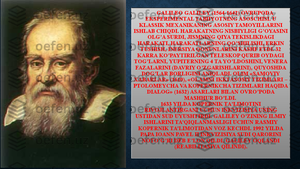 GALILEO GALILEY (1564-1642) OVRUPODA 
EKSPERIMENTAL TABIIYOTNING ASOSCHISI. U 
KLASSIK MEXANIKANING ASOSIY TAMOYILLARINI 
ISHLAB CHIQDI. HARAKATNING NISBIYLIGI G’OYASINI 
OLG’A SURDI, JISMNING QIYA TEKISLIKDAGI 
HARAKATI, HARAKATLARNING QO’SHILISHI, ERKIN 
TUSHISH, INERSIYA QONUNLARINI KASHF ETDI. 32 
KARRA KO’PAYTIRILGAN TELESKOP QURIB OYDAGI 
TOG’LARNI, YUPITERNING 4 TA YO’LDOSHINI, VENERA 
FAZALARINI (DAVRIY O’ZGARISHLARINI), QUYOSHDA 
DOG’LAR BORLIGINI ANIQLADI. OLIM «SAMOVIY 
XABARLAR» (1610), «OLAMNI IKKI ASOSIY TIZIMLARI – 
PTOLOMEYCHA VA KOPERNIKCHA TIZIMLARI HAQIDA 
DIALOG» (1632) ASARLARI BILAN OVRO’PODA 
MASHHUR BO’LDI. 
1633 YILDA KOPERNIK TA’LIMOTINI 
RIVOJLANTIRGANI UCHUN INKVIZISIYA UNING 
USTIDAN SUD UYUSHTIRDI. GALILEY O’ZINING ILMIY 
ISHLARINI TA’QIQLANMASLIGI UCHUN RASMIY 
KOPERNIK TA’LIMOTIDAN VOZ KECHDI. 1992 YILDA 
PAPA IOANN PAVEL II INKVIZISIYA SUDI QARORINI 
NOTO’G’RI DEB E’LON QILDI, GALILEY OQLANDI 
(REABILITASIYA QILINDI). 