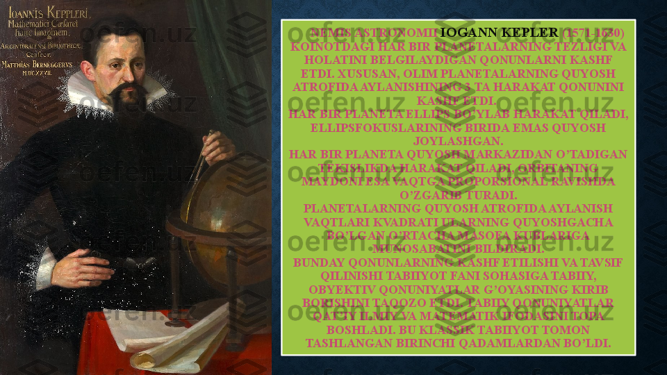 NEMIS ASTRONOMII  IOGANN KEPLER  (1571-1630) 
KOINOTDAGI HAR BIR PLANETALARNING TEZLIGI VA 
HOLATINI BELGILAYDIGAN QONUNLARNI KASHF 
ETDI. XUSUSAN, OLIM PLANETALARNING QUYOSH 
ATROFIDA AYLANISHINING 3 TA HARAKAT QONUNINI 
KASHF ETDI. 
HAR BIR PLANETA ELLIPS BO’YLAB HARAKAT QILADI, 
ELLIPSFOKUSLARINING BIRIDA EMAS QUYOSH 
JOYLASHGAN.
HAR BIR PLANETA QUYOSH MARKAZIDAN O’TADIGAN 
TEKISLIKDA HARAKAT QILADI, ORBITANING 
MAYDONI ESA VAQTGA PROPORSIONAL RAVISHDA 
O’ZGARIB TURADI.
PLANETALARNING QUYOSH ATROFIDA AYLANISH 
VAQTLARI KVADRATI ULARNING QUYOSHGACHA 
BO’LGAN O’RTACHA MASOFA KUBLARIGA 
MUNOSABATINI BILDIRADI.
BUNDAY QONUNLARNING KASHF ETILISHI VA TAVSIF 
QILINISHI TABIIYOT FANI SOHASIGA TABIIY, 
OBYEKTIV QONUNIYATLAR G’OYASINING KIRIB 
BORISHINI TAQOZO ETDI. TABIIY QONUNIYATLAR 
QAT’IY ILMIY VA MATEMATIK IFODASINI TOPA 
BOSHLADI. BU KLASSIK TABIIYOT TOMON 
TASHLANGAN BIRINCHI QADAMLARDAN BO’LDI. 