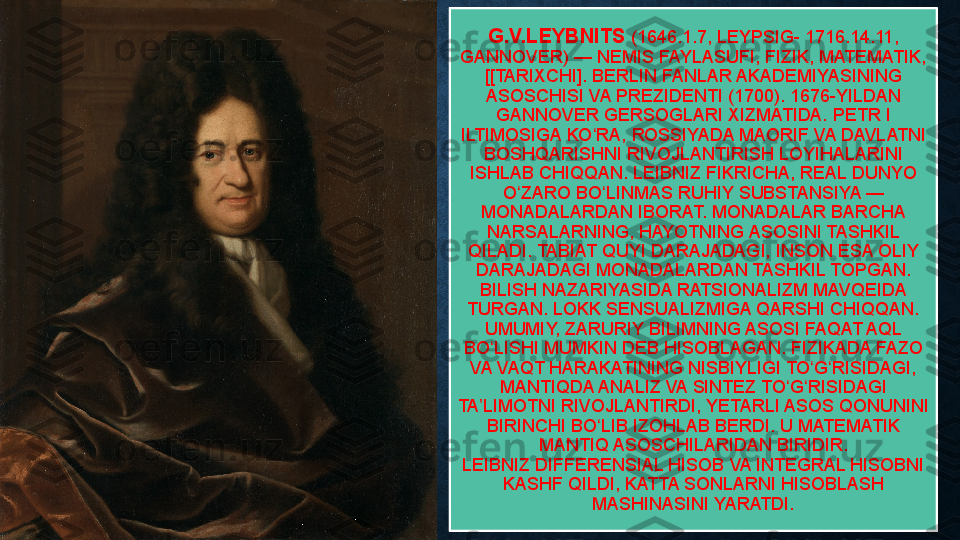G.V.LEYBNITS   (1646.1.7, LEYPSIG-	 1716.14.11,	 
GANNOVER)	
 — NEMIS FAYLASUFI, FIZIK, MATEMATIK,	 
[[TARIXCHI].	
 BERLIN	 FANLAR	 AKADEMIYASINING	 
ASOSCHISI	
 VA	 PREZIDENTI	 (1700).	 1676-YILDAN	 
GANNOVER	
 GERSOGLARI	 XIZMATIDA.	 PETR	 I 
ILTIMOSIGA	
 KO RA, ROSSIYADA MAORIF	 VA	 DAVLATNI	 	ʻ
BOSHQARISHNI	
 RIVOJLANTIRISH	 LOYIHALARINI	 
ISHLAB	
 CHIQQAN.	 LEIBNIZ	 FIKRICHA,	 REAL	 DUNYO	 
O ZARO	
 BO LINMAS	 RUHIY	 SUBSTANSIYA	 —	 	ʻ ʻ
MONADALARDAN	
 IBORAT.	 MONADALAR	 BARCHA	 
NARSALARNING,	
 HAYOTNING	 ASOSINI	 TASHKIL	 
QILADI.	
 TABIAT	 QUYI	 DARAJADAGI,	 INSON	 ESA	 OLIY	 
DARAJADAGI	
 MONADALARDAN	 TASHKIL	 TOPGAN.	 
BILISH	
 NAZARIYASIDA	 RATSIONALIZM	 MAVQEIDA	 
TURGAN.	
 LOKK	 SENSUALIZMIGA	 QARSHI	 CHIQQAN.	 
UMUMIY,	
 ZARURIY	 BILIMNING	 ASOSI	 FAQAT	 AQL	 
BO LISHI	
 MUMKIN	 DEB	 HISOBLAGAN.	 FIZIKADA	 FAZO	 	ʻ
VA
 VAQT	 HARAKATINING	 NISBIYLIGI	 TO G RISIDAGI,	 	ʻ ʻ
MANTIQDA	
 ANALIZ	 VA	 SINTEZ	 TO G RISIDAGI	 	ʻ ʻ
TA LIMOTNI	
 RIVOJLANTIRDI,	 YETARLI	 ASOS	 QONUNINI	 	ʼ
BIRINCHI	
 BO LIB	 IZOHLAB	 BERDI.	 U	 MATEMATIK	 	ʻ
MANTIQ	
 ASOSCHILARIDAN	 BIRIDIR.	 
LEIBNIZ DIFFERENSIAL	
 HISOB VA INTEGRAL HISOBNI	 
KASHF	
 QILDI,	 KATTA	 SONLARNI	 HISOBLASH	 
MASHINASINI	
 YARATDI. 