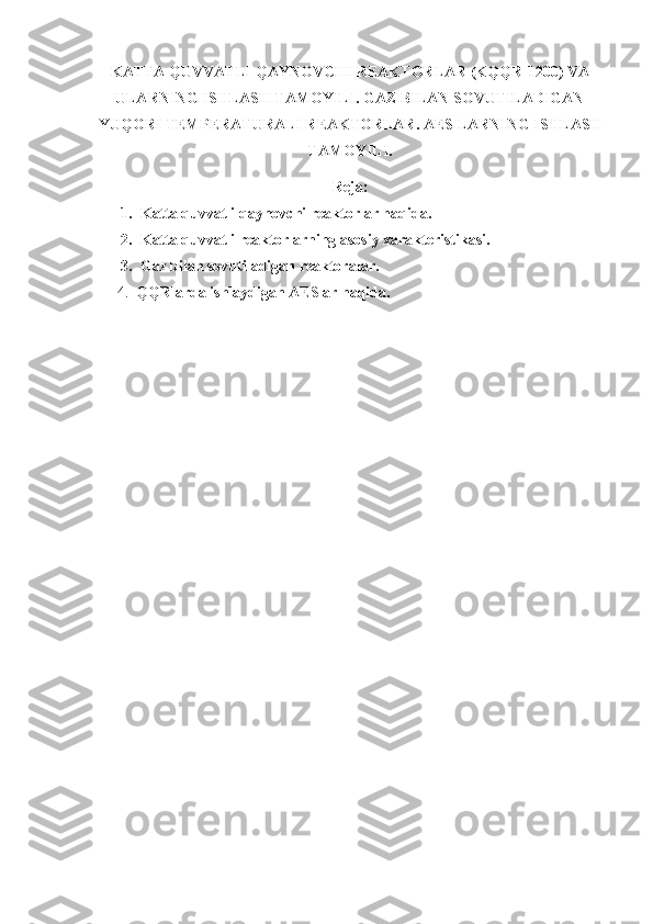 KATTA QUVVATLI QAYNOVCHI REAKTORLAR (KQQR -1200 )   VA
ULARNING ISHLASH TAMOYILI. GAZ BILAN SOVUTILADIGAN
YUQORI TEMPERATURALI REAKTORLAR .  AES LARNING ISHLASH
TAMOYILI.
Reja:
1. Katta quvvatli qaynovchi reaktorlar haqida.
2. Katta quvvatli reaktorlarning asosiy xarakteristikasi.
3. Gaz bilan sovutiladigan reaktoralar.
4.   QQRlarda ishlaydigan AESlar haqida. 