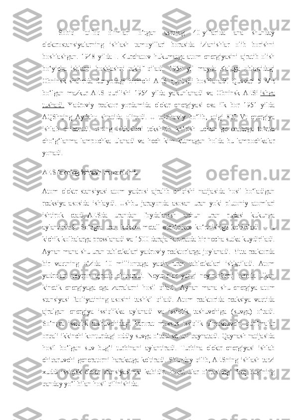 Sobiq   Ittifoq   olimlari   o‘tgan   asrning   40-yillarida   ana   shunday
elektrostansiyalarning   ishlash   tamoyillari   borasida   izlanishlar   olib   borishni
boshlashgan.   1948   yilda   I.   Kurchatov   hukumatga   atom   energiyasini   ajratib   olish
bo‘yicha   ishlarni   boshlashni   taklif   qiladi.   1950   yil   mayda   Kaluga   oblastidagi
Obninsk   shahrida   dunyodagi   birinchi   AES   qurilishi   boshlanadi.   Quvvati   5   MIt
bo‘lgan   mazkur   AES   qurilishi   1954   yilda   yakunlanadi   va   Obninsk   AESi   ishga
tushadi.   Yadroviy   reaktor   yordamida   elektr   energiyasi   esa   ilk   bor   1951   yilda
AQShning   Aydaho   shtatida   olinadi.   U   tajribaviy   bo‘lib,   atigi   800   Vt   energiya
ishlab   chiqaradi.   Uning   ishlashini   tekshirib   ko‘rish   uchun   generatorga   to‘rtta
cho‘g‘lanma   lampochka   ulanadi   va   hech   kim   kutmagan   holda   bu   lampochkalar
yonadi.  
AES larning ishlash mexanizmi.
Atom   elektr   stansiyasi   atom   yadrosi   ajralib   chiqishi   natijasida   hosil   bo‘ladigan
reaksiya   asosida   ishlaydi.   Ushbu   jarayonda   asosan   uran   yoki   plutoniy   atomlari
ishtirok   etadi.   AESda   urandan   foydalanish   uchun   uran   rudasi   kukunga
aylantiriladi.   So‘ngra   uran   kukuni   metall   «tabletka»   ko‘rinishiga   keltiriladi   —   u
kichik kolbalarga presslanadi va 1500 daraja haroratda bir necha sutka kuydiriladi.
Aynan mana shu uran tabletkalari yadroviy reaktorlarga joylanadi. Bitta reaktorda
bir   vaqtning   o‘zida   10   milliontaga   yaqin   uran   tabletkalari   ishlatiladi.   Atom
yadrolari   neytron   ajratib   chiqaradi.   Neytronlar   yangi   neytronlarni   hamda   ulkan
kinetik   energiyaga   ega   zarralarni   hosil   qiladi.   Aynan   mana   shu   energiya   atom
stansiyasi   faoliyatining   asosini   tashkil   qiladi.   Atom   reaktorida   reaksiya   vaqtida
ajralgan   energiya   issiqlikka   aylanadi   va   issiqlik   tashuvchiga   (suvga)   o‘tadi.
So‘ngra   issiqlik   tashuvchidagi   harorat   maxsus   issiqlik   almashuvchi   qurilmalar
orqali ikkinchi konturdagi oddiy suvga o‘tadi va uni qaynatadi. Qaynash natijasida
hosil   bo‘lgan   suv   bug‘i   turbinani   aylantiradi.   Turbina   elektr   energiyasi   ishlab
chiqaruvchi   generatorni  harakatga  keltiradi.  Shunday  qilib,  AESning  ishlash  tarzi
xuddi   issiqlik   elektr   stansiyasiniki   kabidir.   Faqat   ular   o‘rtasidagi   farq   bug‘ning
qanday yo‘l bilan hosil qilinishida. 