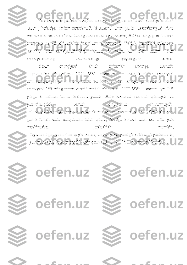 Yadroviy energetikani rivojlantirish tarafdorlari atom elektr stansiyalarining
ustun   jihatlariga   e'tibor   qaratishadi.   Xususan,   Jahon   yadro   assotsiatsiyasi   qiziq
ma'lumotni keltirib o‘tadi. Uning hisobotida aytilishicha, AESda bir gigavatt elektr
energiyasi   ishlab   chiqarishda   insonlarning   qurbon   bo‘lishi   ko‘rsatkichi   an'anaviy
issiqlik   elektr   stansiyalarinikiga   nisbatan   43   marta   kam   ekan.   Atom   elektr
stansiyalarining   ustunliklariga   quyidagilar   kiradi:
-   elektr   energiyasi   ishlab   chiqarish   arzonga   tushadi;
-   gaz   bilan   ishlaydigan   1000   MVt   quvvatga   ega   issiqlik   elektr   stansiyasi
atmosferaga   yiliga   13   ming   tonna   va   ko‘mir   bilan   ishlaydigan   issiqlik   elektr
stansiyasi   165   ming   tonna   zararli   modda   chiqaradi.   1000   MVt   quvvatga   ega   IES
yiliga   8   million   tonna   kislorod   yutadi.   AES   kislorod   iste'mol   qilmaydi   va
yuqoridagidek   zararli   chiqindilar   chiqarmaydi;  
- ularni yirik yonilg‘i manbasi yaqinida qurish uchun zarurat yo‘q. IESga ko‘mir va
gaz   keltirish   katta   xarajatlarni   talab   qiladi,   AESga   kerakli   uran   esa   bitta   yuk
mashinasiga   joylashishi   mumkin;
- foydalanilgan yonilg‘ini qayta ishlab, undan yana yonilg‘i sifatida foydalaniladi;
- yuqori quvvat: bitta energoblokning quvvati 1000—1600 MVtni tashkil qiladi. 