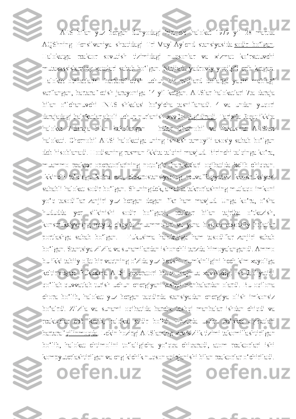 AES   bilan   yuz   bergan   dunyodagi   birinchi   halokat   1979   yil   28   martda
AQShning   Pensilvaniya   shtatidagi   Tri-Mayl-Aylend   stansiyasida   sodir   bo‘lgan .
Halokatga   reaktor   sovutish   tizimidagi   nuqsonlar   va   xizmat   ko‘rsatuvchi
mutaxassislarning   xatolari   sabab   bo‘lgan.   Natijada   yadroviy   yonilg‘i   erib   ketgan.
Halokat   oqibatlarini   bartaraf   etish   uchun   bir   milliard   dollarga   yaqin   mablag‘
sarflangan,   bartaraf   etish   jarayoniga   14   yil   ketgan.   AESlar   halokatlari   7ta   daraja
bilan   o‘lchanuvchi   INES   shkalasi   bo‘yicha   tasniflanadi.   4   va   undan   yuqori
darajadagi halokatlar aholi uchun nurlanish xavfini   tug‘diradi . Tarixda faqat ikkita
halokat   7-daraja   bilan   baholangan   –   bular   Chernobil   va   Fukusima   AESlari
halokati.   Chernobil   AESi   halokatiga   uning   ishlash   tamoyili   asosiy   sabab   bo‘lgan
deb hisoblanadi. Hodisaning rasman ikkita talqini mavjud. Birinchi talqinga ko‘ra,
muammo   reaktor   operatorlarining   noto‘g‘ri   harakatlari   oqibatida   kelib   chiqqan.
Ikkinchi   talqinga   ko‘ra   esa,   elektrostansiyaning   muvaffaqiyatsiz   konstruksiyasi
sababli halokat sodir bo‘lgan. Shuningdek, amalda takrorlashning mutlaqo imkoni
yo‘q   tasodiflar   zanjiri   yuz   bergan   degan   fikr   ham   mavjud.   Unga   ko‘ra,   o‘sha
hududda   yer   silkinishi   sodir   bo‘lgani,   reaktor   bilan   tajriba   o‘tkazish,
konstruksiyaning   mayda-chuyda   muammolari   va   yana   boshqa   tasodifiy   holatlar
portlashga   sabab   bo‘lgan.       Fukusima   halokatiga   ham   tasodiflar   zanjiri   sabab
bo‘lgan. Stantsiya zilzila va sunamilardan ishonchli tarzda himoyalangandi. Ammo
bu ikki tabiiy ofat bir vaqtning o‘zida yuz berishi mumkinligini hech kim xayoliga
keltirmagan.   Fukusima   AESi   generatori   butun   majmua   xavfsizligi   ish   faoliyatini
qo‘llab-quvvatlab   turish   uchun   energiyani   tashqi   manbalardan   olardi.   Bu   oqilona
chora   bo‘lib,   halokat   yuz   bergan   taqdirda   stansiyadan   energiya   olish   imkonsiz
bo‘alrdi.   Zilzila   va   sunami   oqibatida   barcha   tashqi   manbalar   ishdan   chiqdi   va
reaktorlar   erib   ketib,   halokat   sodir   bo‘ldi.   Hozirda   ushbu   halokat   oqibatlari
bartaraf   qilinmoqda . Lekin hozirgi AESlarning xavfsizlik tizimi takomillashtirilgan
bo‘lib,   halokat   ehtimolini   to‘laligicha   yo‘qqa   chiqaradi,   atom   reaktorlari   ishi
kompyuterlashtirilgan va eng kichik nuqson aniqlanishi bilan reaktorlar o‘chiriladi. 