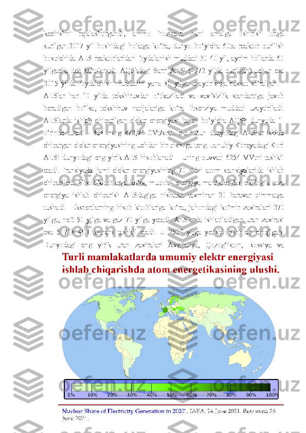 kechishni   rejalashtirgandi,   ammo   hozircha   buni   amalga   oshirish   ortga
surilgan.2017   yil   boshidagi   holatga   ko‘ra,   dunyo   bo‘yicha   60ta   reaktor   qurilish
bosqichida.   AES   reaktorlaridan  foydalanish   muddati   30-40   yil,   ayrim   hollarda  60
yilgacha   deb   baholanadi.   AQShdagi   Sarri   AESi   (1972   yilda   qurilgan)   uchun   esa
2015   yilda   foydalanish   muddatini   yana   80   yilga   uzaytirishga   ruxsat   so‘ralgan.    
AESlar   har   10   yilda   tekshiruvdan   o‘tkaziladi   va   xavfsizlik   standartiga   javob
beradigan   bo‘lsa,   tekshiruv   natijalariga   ko‘ra   litsenziya   muddati   uzaytiriladi.
AESlarda   ishlab   chiqarilgan   elektr   energiyasi   hajmi   bo‘yicha   AQSh   dunyoda   1-
o‘rinda   turadi   -   804   ming   872,94   GVt/soat.   Bu   butun   dunyodagi   AESlar   ishlab
chiqargan elektr energiyasining uchdan bir qismiga teng. Janubiy Koreyadagi Kori
AESi   dunyodagi   eng   yirik   AES   hisoblanadi   –   uning   quvvati   6254   MVtni   tashkil
etadi.   Fransiyada   jami   elektr   energiyasining   70   foizi   atom   stansiyalarida   ishlab
chiqariladi. Hisob-kitoblarga ko‘ra, muqobil energiya manbalaridan ekologik toza
energiya   ishlab   chiqarish   AESdagiga   nisbatan   taxminan   20   baravar   qimmatga
tushadi.     Ekspertlarning   hisob-kitoblariga   ko‘ra,   jahondagi   ko‘mir   zaxiralari   270
yilga,   neft   50   yilga   va   gaz   70   yilga   yetadi.   AESlarda   ishlatiladigan   uran   zaxirasi
esa   5   718   400   tonnani   tashkil   etadi.   U   2500   yilga   yetishi   hisoblab   chiqilgan.
Dunyodagi   eng   yirik   uran   zaxiralari   Avstraliya,   Qozog‘iston,   Rossiya   va 