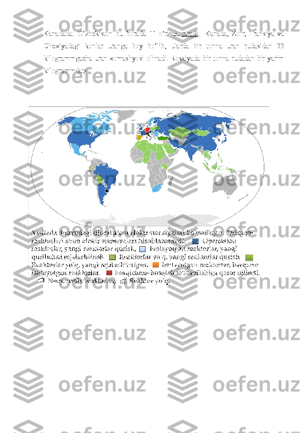 Kanadada.   O‘zbekiston   bu   borada   11-o‘rinda   turadi .     Kanada,   Zoir,   Fransiya   va
Chexiyadagi   konlar   uranga   boy   bo‘lib,   ularda   bir   tonna   uran   rudasidan   22
kilogrammgacha uran xomashyosi  olinadi. Rossiyada bir tonna rudadan bir yarim
kilogrammdan   
