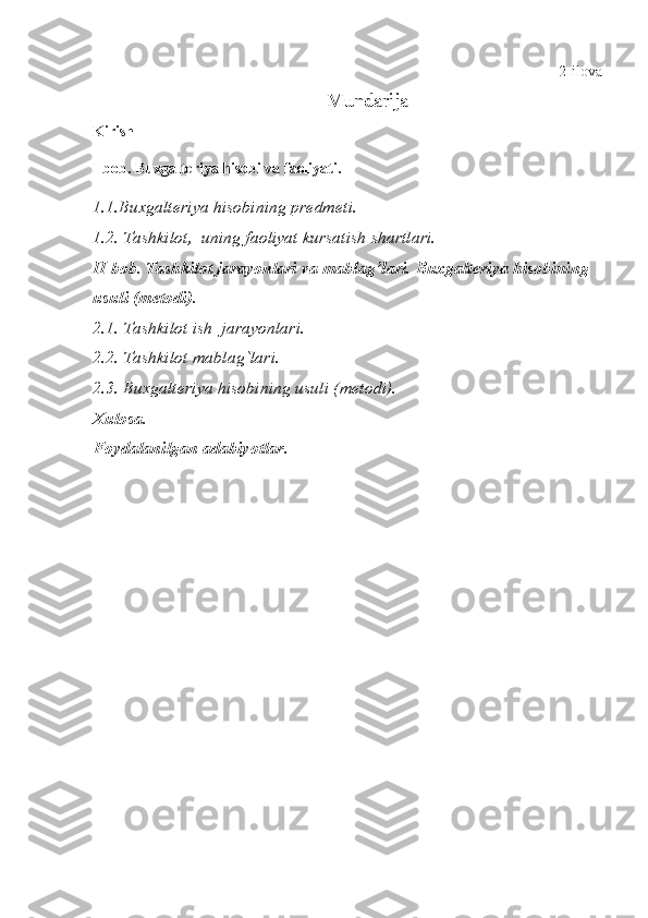 2-ilova
Mundarija
Kirish
I bob. Buxgalteriya hisobi va faoliyati.
1.1.Buxgalteriya hisobining predmeti.
1.2. Tashkilot,  uning faoliyat kursatish shartlari.
II bob.   Tashkilot jarayonlari va mablag’lari.   Buxgalteriya hisobining 
usuli (metodi).
2.1. Tashkilot ish  jarayonlari.
2.2. Tashkilot mablag`lari.
2.3. Buxgalteriya hisobining usuli (metodi).
Xulosa.
Foydalanilgan adabiyotlar. 
