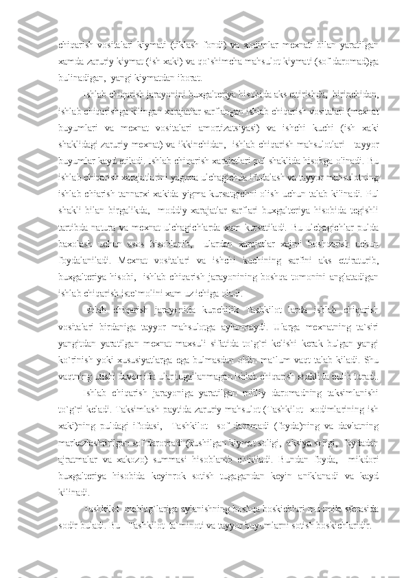 chiqarish   vositalari   kiymati   (tiklash   fondi)   va   xodimlar   mexnati   bilan   yaratilgan
xamda zaruriy kiymat (ish xaki) va qo`shimcha mahsulot kiymati (sof daromad)ga
bulinadigan,  yangi kiymatdan iborat.
Ishlab chiqarish jarayonini buxgalteriya hisobida aks ettirishda,  birinchidan,
ishlab chiqarishga kilingan xarajatlar sarflangan ishlab chiqarish vositalari (mexnat
buyumlari   va   mexnat   vositalari   amortizatsiyasi)   va   ishchi   kuchi   (ish   xaki
shaklidagi zaruriy mexnat) va ikkinchidan,   ishlab chiqarish mahsulotlari - tayyor
buyumlar kayd etiladi. Ishlab chiqarish xarajatlari pul shaklida hisobga olinadi. Bu
ishlab chiqarish xarajatlarini yagona ulchagichda ifodalash va tayyor mahsulotning
ishlab chiarish  tannarxi  xakida  yigma  kursatgichni  olish uchun talab kilinadi. Pul
shakli   bilan   birgalikda,     moddiy   xarajatlar   sarflari   buxgalteriya   hisobida   tegishli
tartibda   natura   va   mexnat   ulchagichlarda   xam   kursatiladi.   Bu   ulchagichlar   pulda
baxolash   uchun   asos   hisoblanib,     ulardan   xarajatlar   xajmi   boshqarish   uchun
foydalaniladi.   Mexnat   vositalari   va   ishchi   kuchining   sarfini   aks   ettiraturib,
buxgalteriya   hisobi,     ishlab   chiqarish   jarayonining   boshqa   tomonini   anglatadigan
ishlab chiqarish iste`molini xam uz ichiga oladi.
Ishlab   chiqarish   jarayonida   kupchilik   Tashkilot   larda   ishlab   chiqarish
vositalari   birdaniga   tayyor   mahsulotga   aylanmaydi.   Ularga   mexnatning   ta`siri
yangitdan   yaratilgan   mexnat   maxsuli   sifatida   to`g`ri   kelishi   kerak   bulgan   yangi
ko`rinish   yoki   xususiyatlarga   ega  bulmasdan   oldin   ma`lum   vaqt   talab   kiladi.   Shu
vaqtning utishi davomida ular tugallanmagan ishlab chiqarish shaklida bulib turadi.
Ishlab   chiqarish   jarayoniga   yaratilgan   milliy   daromadning   taksimlanishi
to`g`ri  keladi.  Taksimlash  paytida zaruriy mahsulot  (Tashkilot    xodimlarining ish
xaki)ning   puldagi   ifodasi,     Tashkilot     sof   daromadi   (foyda)ning   va   davlatning
markazlashtirilgan sof daromadi (kushilgan kiymat soligi,  aksiya soligi,  foydadan
ajratmalar   va   xakozo)   summasi   hisoblanib   chikiladi.   Bundan   foyda,     mikdori
buxgalteriya   hisobida   keyinrok   sotish   tugagandan   keyin   aniklanadi   va   kayd
kilinadi.
Tashkilot  mablag`lariga aylanishning boshqa boskichlari muomila sferasida
sodir buladi. Bu - Tashkilot  ta`minoti va tayyor buyumlarni sotish boskichlaridir. 