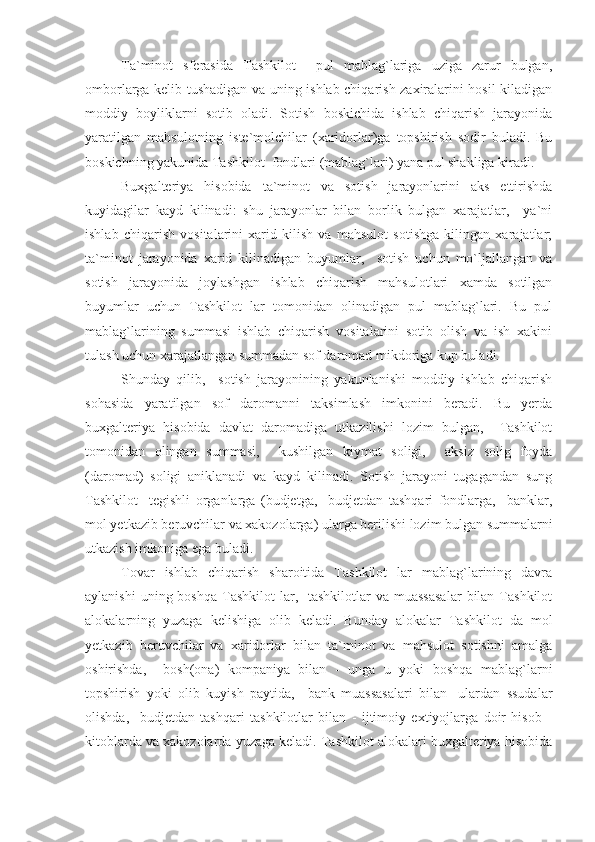 Ta`minot   sferasida   Tashkilot     pul   mablag`lariga   uziga   zarur   bulgan,
omborlarga kelib tushadigan va uning ishlab chiqarish zaxiralarini hosil kiladigan
moddiy   boyliklarni   sotib   oladi.   Sotish   boskichida   ishlab   chiqarish   jarayonida
yaratilgan   mahsulotning   iste`molchilar   (xaridorlar)ga   topshirish   sodir   buladi.   Bu
boskichning yakunida Tashkilot  fondlari (mablag`lari) yana pul shakliga kiradi.
Buxgalteriya   hisobida   ta`minot   va   sotish   jarayonlarini   aks   ettirishda
kuyidagilar   kayd   kilinadi:   shu   jarayonlar   bilan   borlik   bulgan   xarajatlar,     ya`ni
ishlab   chiqarish   vositalarini   xarid   kilish   va   mahsulot   sotishga   kilingan   xarajatlar;
ta`minot   jarayonida   xarid   kilinadigan   buyumlar,     sotish   uchun   mo`ljallangan   va
sotish   jarayonida   joylashgan   ishlab   chiqarish   mahsulotlari   xamda   sotilgan
buyumlar   uchun   Tashkilot   lar   tomonidan   olinadigan   pul   mablag`lari.   Bu   pul
mablag`larining   summasi   ishlab   chiqarish   vositalarini   sotib   olish   va   ish   xakini
tulash uchun xarajatlangan summadan sof daromad mikdoriga kup buladi.
Shunday   qilib,     sotish   jarayonining   yakunlanishi   moddiy   ishlab   chiqarish
sohasida   yaratilgan   sof   daromanni   taksimlash   imkonini   beradi.   Bu   yerda
buxgalteriya   hisobida   davlat   daromadiga   utkazilishi   lozim   bulgan,     Tashkilot
tomonidan   olingan   summasi,     kushilgan   kiymat   soligi,     aksiz   solig   foyda
(daromad)   soligi   aniklanadi   va   kayd   kilinadi.   Sotish   jarayoni   tugagandan   sung
Tashkilot     tegishli   organlarga   (budjetga,     budjetdan   tashqari   fondlarga,     banklar,
mol yetkazib beruvchilar va xakozolarga) ularga berilishi lozim bulgan summalarni
utkazish imkoniga ega buladi.
Tovar   ishlab   chiqarish   sharoitida   Tashkilot   lar   mablag`larining   davra
aylanishi   uning boshqa  Tashkilot   lar,    tashkilotlar  va  muassasalar   bilan Tashkilot
alokalarning   yuzaga   kelishiga   olib   keladi.   Bunday   alokalar   Tashkilot   da   mol
yetkazib   beruvchilar   va   xaridorlar   bilan   ta`minot   va   mahsulot   sotishni   amalga
oshirishda,     bosh(ona)   kompaniya   bilan   -   unga   u   yoki   boshqa   mablag`larni
topshirish   yoki   olib   kuyish   paytida,     bank   muassasalari   bilan   -ulardan   ssudalar
olishda,     budjetdan   tashqari   tashkilotlar   bilan   -   ijtimoiy   extiyojlarga   doir   hisob   -
kitoblarda va xakozolarda yuzaga keladi. Tashkilot alokalari buxgalteriya hisobida 