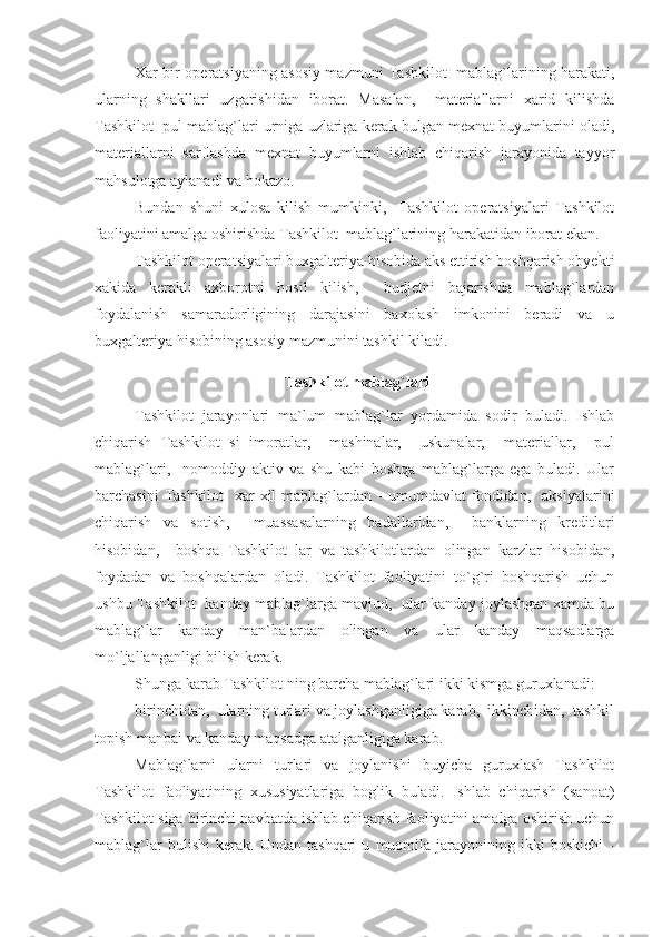 Xar bir operatsiyaning asosiy mazmuni Tashkilot   mablag`larining harakati,
ularning   shakllari   uzgarishidan   iborat.   Masalan,     materiallarni   xarid   kilishda
Tashkilot  pul mablag`lari urniga uzlariga kerak bulgan mexnat buyumlarini oladi,
materiallarni   sarflashda   mexnat   buyumlarni   ishlab   chiqarish   jarayonida   tayyor
mahsulotga aylanadi va hokazo.
Bundan   shuni   xulosa   kilish   mumkinki,     Tashkilot   operatsiyalari   Tashkilot
faoliyatini amalga oshirishda Tashkilot  mablag`larining harakatidan iborat ekan.
Tashkilot operatsiyalari buxgalteriya hisobida aks ettirish boshqarish obyekti
xakida   kerakli   axborotni   hosil   kilish,     budjetni   bajarishda   mablag`lardan
foydalanish   samaradorligining   darajasini   baxolash   imkonini   beradi   va   u
buxgalteriya hisobining asosiy mazmunini tashkil kiladi.
 Tashkilot mablag`lari
Tashkilot   jarayonlari   ma`lum   mablag`lar   yordamida   sodir   buladi.   Ishlab
chiqarish   Tashkilot   si   imoratlar,     mashinalar,     uskunalar,     materiallar,     pul
mablag`lari,     nomoddiy   aktiv   va   shu   kabi   boshqa   mablag`larga   ega   buladi.   Ular
barchasini   Tashkilot     xar   xil   mablag`lardan  -   umumdavlat   fondidan,     aksiyalarini
chiqarish   va   sotish,     muassasalarning   badallaridan,     banklarning   kreditlari
hisobidan,     boshqa   Tashkilot   lar   va   tashkilotlardan   olingan   karzlar   hisobidan,
foydadan   va   boshqalardan   oladi.   Tashkilot   faoliyatini   to`g`ri   boshqarish   uchun
ushbu Tashkilot   kanday mablag`larga mavjud,   ular kanday joylashgan xamda bu
mablag`lar   kanday   man`balardan   olingan   va   ular   kanday   maqsadlarga
mo`ljallanganligi bilish kerak.
Shunga karab Tashkilot ning barcha mablag`lari ikki kismga guruxlanadi:
birinchidan,  ularning turlari va joylashganligiga karab,  ikkinchidan,  tashkil
topish manbai va kanday maqsadga atalganligiga karab.
Mablag`larni   ularni   turlari   va   joylanishi   buyicha   guruxlash   Tashkilot
Tashkilot   faoliyatining   xususiyatlariga   boglik   buladi.   Ishlab   chiqarish   (sanoat)
Tashkilot siga birinchi navbatda ishlab chiqarish faoliyatini amalga oshirish uchun
mablag`lar   bulishi   kerak.   Undan   tashqari   u   muomila   jarayonining   ikki   boskichi   - 