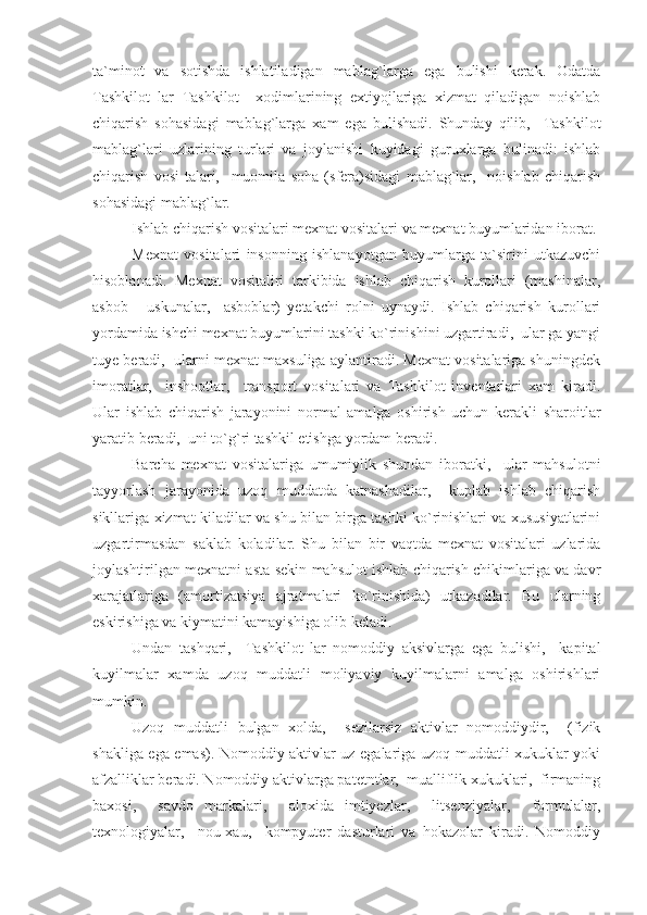 ta`minot   va   sotishda   ishlatiladigan   mablag`larga   ega   bulishi   kerak.   Odatda
Tashkilot   lar   Tashkilot     xodimlarining   extiyojlariga   xizmat   qiladigan   noishlab
chiqarish   sohasidagi   mablag`larga   xam   ega   bulishadi.   Shunday   qilib,     Tashkilot
mablag`lari   uzlarining   turlari   va   joylanishi   kuyidagi   guruxlarga   bulinadi:   ishlab
chiqarish   vosi-talari,     muomila   soha   (sfera)sidagi   mablag`lar,     noishlab   chiqarish
sohasidagi mablag`lar.
Ishlab chiqarish vositalari mexnat vositalari va mexnat buyumlaridan iborat.
Mexnat   vositalari   insonning   ishlanayotgan   buyumlarga   ta`sirini   utkazuvchi
hisoblanadi.   Mexnat   vositaliri   tarkibida   ishlab   chiqarish   kurollari   (mashinalar,
asbob   -   uskunalar,     asboblar)   yetakchi   rolni   uynaydi.   Ishlab   chiqarish   kurollari
yordamida ishchi mexnat buyumlarini tashki ko`rinishini uzgartiradi,  ular ga yangi
tuye beradi,  ularni mexnat maxsuliga aylantiradi. Mexnat vositalariga shuningdek
imoratlar,     inshootlar,     transport   vositalari   va   Tashkilot   inventarlari   xam   kiradi.
Ular   ishlab   chiqarish   jarayonini   normal   amalga   oshirish   uchun   kerakli   sharoitlar
yaratib beradi,  uni to`g`ri tashkil etishga yordam beradi.
Barcha   mexnat   vositalariga   umumiylik   shundan   iboratki,     ular   mahsulotni
tayyorlash   jarayonida   uzoq   muddatda   katnashadilar,     kuplab   ishlab   chiqarish
sikllariga xizmat kiladilar va shu bilan birga tashki ko`rinishlari va xususiyatlarini
uzgartirmasdan   saklab   koladilar.   Shu   bilan   bir   vaqtda   mexnat   vositalari   uzlarida
joylashtirilgan mexnatni asta-sekin mahsulot ishlab chiqarish chikimlariga va davr
xarajatlariga   (amortizatsiya   ajratmalari   ko`rinishida)   utkazadilar.   Bu   ularning
eskirishiga va kiymatini kamayishiga olib keladi.
Undan   tashqari,     Tashkilot   lar   nomoddiy   aksivlarga   ega   bulishi,     kapital
kuyilmalar   xamda   uzoq   muddatli   moliyaviy   kuyilmalarni   amalga   oshirishlari
mumkin.
Uzoq   muddatli   bulgan   xolda,     sezilarsiz   aktivlar   nomoddiydir,     (fizik
shakliga ega emas). Nomoddiy aktivlar uz egalariga uzoq muddatli xukuklar yoki
afzalliklar beradi. Nomoddiy aktivlarga patetntlar,  mualliflik xukuklari,  firmaning
baxosi,     savdo   markalari,     aloxida   imtiyezlar,     litsenziyalar,     formulalar,
texnologiyalar,     nou-xau,     kompyuter   dasturlari   va   hokazolar   kiradi.   Nomoddiy 