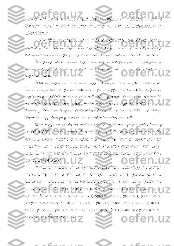 aktivlar   xam   asosiy   vositalar   singari   ulardan   foydalanish   muddatida   uzlarining
kiymatini   mahsulot   ishlab   chiqarish   chikimlari   va   davr   xarajatlariga   asta-sekin
utkazib boradi.
Tashkilotlar   shuningdek   uzoq   muddati   harakterga   ega   bulgan   boshqa
aktivlarga   xam   kapital   kuyilmalar   kuyishi   mumkin.   Ularning   tarkibiga   asosiy
vositalarni sotib olish,  yangi obyektlarni ko`rish va hokazolarni kiritish mumkin.
Moliyaviy   uzoq   muddati   kuyilmalar   pay   va   aksiyalarga,     obligatsiyalarga
xamda   boshqa   Tashkilot   larga   karz   berish   uchun   bush   kolgan   pul   resurslarini
kuyishdan iborat.
Mexnat   buyumlari   mahsulot   tayyorlanadigan   boshlangich   materialdan
iborat.   Ularga   xom   ashyo   va   materiallar,     yarim   tayyor   mahsulot   (fabrikat)lar   va
tugalanmagan   ishlab   chiqarishlar   kiradi.   Shu   guruxga   shuningdek   yordamchi
materiallar  va yokilgi  xam  kiradi. Barcha mexnat  vositalarga umumiylik shundan
iboratki,     ular   fakat   birgina   ishlab   chiqarish   siklida   iste`mol   kilinib,     uzlarining
kiymatini tayyorlanayetgan mahsulot tanarxiga butunlay utkazadi.
Xom   ashyo   va   asosiy   materiallar   deb   ishlab   chiqarilayetgan   mahsulotning
asosini   tashkil   kiluvchi   mexnat   buyumlariga   aytiladi.   Masalan,     mashinasozlik
zavodida   asosiy   materiallar   sifatida   mashinalarning   kismlari   tayyorlanadigan
metalling   xar   xil   turlari   (pulat,     chuyan   va   boshqalar)   xizmat   kiladi.   Xom   ashyo
deganda hisobning amaliyotida asosiy materiallar (ruda,   paxta,   kand lavlagisi va
boshqalar) tushuniladi.
Yordamchi materiallar,  asosiy materiallardan farkli ularok tayyorlanayetgan
mahsulotning   bosh   asosini   tashkil   kilmay,     fakat   uning   yuzaga   kelishida
katnashadi.   Bunda   ular   mexnat   vositalartning   normal   ishlashi   uchun   (surtish   va
artish   materiallari),     yoki   asosiy   materiallarga   kushish   (biriktirish)   yo`li   bilan
ularga sifat uzgarishlarini kiritish uchun (buyeklar,  laklar,  yelimlar),  yoki mexnat
jarayoniga xizmat kilish uchun - binolarni yeritish,  mexnat sharoitlarining kerakli
sanitariya   va   gigiyenasini   ta`minlab   turish   uchun   (elektrotexnikaviy   materiallar,
sovun va shu kabilar) ishlaladi. 