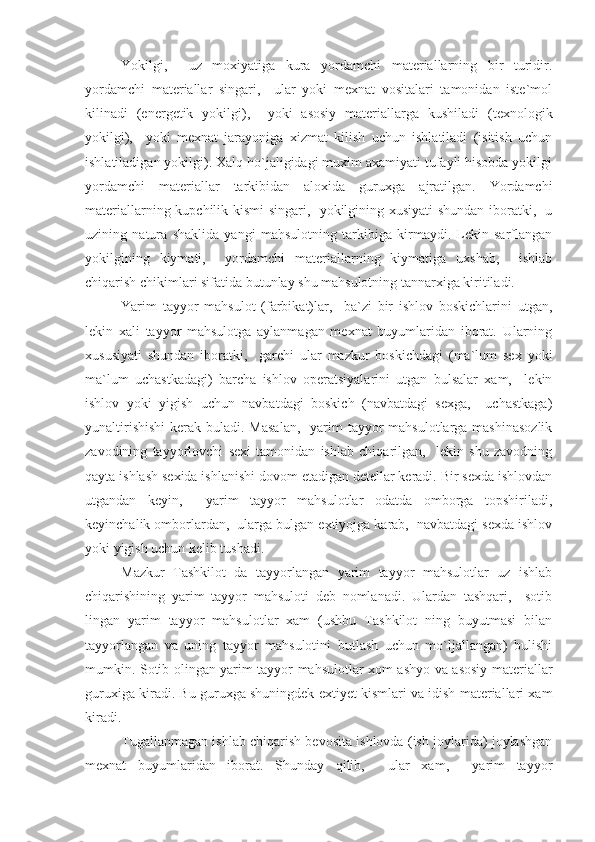 Yokilgi,     uz   moxiyatiga   kura   yordamchi   materiallarning   bir   turidir.
yordamchi   materiallar   singari,     ular   yoki   mexnat   vositalari   tamonidan   iste`mol
kilinadi   (energetik   yokilgi),     yoki   asosiy   materiallarga   kushiladi   (texnologik
yokilgi),     yoki   mexnat   jarayoniga   xizmat   kilish   uchun   ishlatiladi   (isitish   uchun
ishlatiladigan yokilgi). Xalq ho`jaligidagi muxim axamiyati tufayli hisobda yokilgi
yordamchi   materiallar   tarkibidan   aloxida   guruxga   ajratilgan.   Yordamchi
materiallarning kupchilik kismi singari,   yokilgining xusiyati shundan iboratki,   u
uzining   natura   shaklida   yangi   mahsulotning   tarkibiga   kirmaydi.   Lekin   sarflangan
yokilgining   kiymati,     yordamchi   materiallarning   kiymatiga   uxshab,     ishlab
chiqarish chikimlari sifatida butunlay shu mahsulotning tannarxiga kiritiladi.
Yarim   tayyor   mahsulot   (farbikat)lar,     ba`zi   bir   ishlov   boskichlarini   utgan,
lekin   xali   tayyor   mahsulotga   aylanmagan   mexnat   buyumlaridan   iborat.   Ularning
xususiyati   shundan   iboratki,     garchi   ular   mazkur   boskichdagi   (ma`lum   sex   yoki
ma`lum   uchastkadagi)   barcha   ishlov   operatsiyalarini   utgan   bulsalar   xam,     lekin
ishlov   yoki   yigish   uchun   navbatdagi   boskich   (navbatdagi   sexga,     uchastkaga)
yunaltirishishi  kerak buladi. Masalan,    yarim  tayyor  mahsulotlarga mashinasozlik
zavodining   tayyorlovchi   sexi   tamonidan   ishlab   chiqarilgan,     lekin   shu   zavodning
qayta ishlash sexida ishlanishi dovom etadigan detellar keradi. Bir sexda ishlovdan
utgandan   keyin,     yarim   tayyor   mahsulotlar   odatda   omborga   topshiriladi,
keyinchalik omborlardan,  ularga bulgan extiyojga karab,  navbatdagi sexda ishlov
yoki yigish uchun kelib tushadi.
Mazkur   Tashkilot   da   tayyorlangan   yarim   tayyor   mahsulotlar   uz   ishlab
chiqarishining   yarim   tayyor   mahsuloti   deb   nomlanadi.   Ulardan   tashqari,     sotib
lingan   yarim   tayyor   mahsulotlar   xam   (ushbu   Tashkilot   ning   buyutmasi   bilan
tayyorlangan   va   uning   tayyor   mahsulotini   butlash   uchun   mo`ljallangan)   bulishi
mumkin. Sotib olingan yarim tayyor mahsulotlar xom ashyo va asosiy materiallar
guruxiga kiradi. Bu guruxga shuningdek extiyet kismlari va idish materiallari xam
kiradi.
Tugallanmagan ishlab chiqarish bevosita ishlovda (ish joylarida) joylashgan
mexnat   buyumlaridan   iborat.   Shunday   qilib,     ular   xam,     yarim   tayyor 