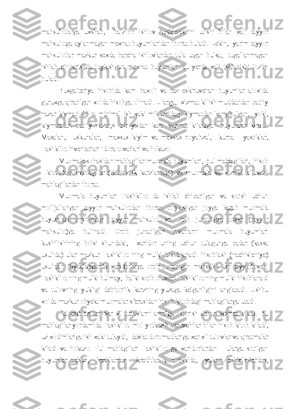 mahsulotlarga   uxshab,     ba`zibir   ishlov   boskichlarini   utishi   bilan   xali   tayyor
mahsulotga aylanmagan mexnat buyumlaridan iborat buladi. Lekin,   yarim tayyor
mahsulotlar   mazkur   sexda   barcha   ishlovlardan   tula   utgan   bulsa,     tugallanmagan
ishlab   chiqarishda   joylashgan   mexnat   buyumlari   bu   yerda   xali   ishlanishi   lozim
buladi.
Buxgalteriya   hisobida   kam   baxoli   va   tez   eskiruvchan   buyumlar   aloxida
guruxga ajratilgan xolda hisobga olinadi. Ularga,  xizmat kilish muddatidan qat`iy
nazar   kiymati   15   ta   minimal   ish   xaki   mikdoridagi   kiymatdan   kam   bulgan,     yoki,
kiymatidan   qat`iy   nazar,     bir   yildan   kam   xazmat   kiladigan   buyumlar   kiradi.
Masalan,     uskunalar,     maxsus   kiyim   va   maxsus   poyabzal,     kurpa   -   yastiklar,
Tashkilot inventarlari idora tovarlari va hokazo.
Muomala sohasidan mablag`lar muomala buyumlari,  pul mablag`lari,  hisob
-   kitobdagi   mablag`lar   (debitorlik   karzlardagi)   va   muomala   va   xizmat   kiluvchi
mablag`lardan iborat.
Muomala   buyumlari   Tashkilot   da   ishlab   chiqarilgan   va   sotish   uchun
mo`ljallangan   tayyor   mahsulotdan   iborat.   Joylashgan   joyga   karab   muomala
buyumlari   ombordagi   tayyor   mahsulot   va   ortib   junatilgan   tovar   (tayyor
mahsulot)ga   bulinadi.   Ortib   junatilgan   tovarlarni   muomala   buyumlari
kushilishining   boisi   shundaki,     xaridor   uning   uchun   tulagunga   qadar   (kassa
usulida)   ular   mazkur   Tashkilot   ning   mulki   hisoblanadi.   hisoblash   (nachisleniye)
usulidan   foydalanganda   xaridorlarga   ortib   junatilgan   mahsulot   uni   tayyorlovchi
Tashkilot ning mulki bulmay,  balki sotib oluvchi Tashkilot ning mulki hisoblanadi
va   tulovning   yukligi   debitorlik   karzning   yuzaga   kelganligini   anglatadi.   Ushbu
xolda mazkur obyekt muomalar sferasidan hisob-kitobdagi mablag`larga utadi.
Pul   mablag`lari   xar   xil   tulovlarni   amalga   oshirish   uchun   xizmat   kiladi.   Bu
mablag`lar yordamida Tashkilot  mol yotkazib beruvchilar bilan hisob-kitob kiladi,
uz xodimlariga ish xaki tulaydi,  davlat doromadlariga xar xil tulovlar va ajratmalar
kiladi   va   hokazo.   Pul   mablag`lari   Tashkilot   ga   xaridorlardan   -   ularga   sotilgan
buyumlar   uchun,     banklardan   -   kreditlar   ko`rinishida,     yukori   tashkilotlardan, 